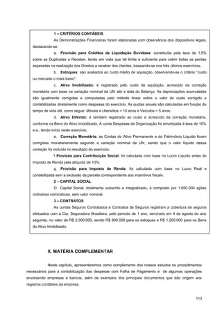X. MATÉRIA COMPLEMENTAR
Neste capítulo, apresentaremos como complemento dos nossos estudos os procedimentos
necessários para a contabilização das despesas com Folha de Pagamento e de algumas operações
envolvendo empresas e bancos, além de exemplos dos principais documentos que dão origem aos
registros contábeis da empresa.
113
1 – CRITÉRIOS CONTÁBEIS
As Demonstrações Financeiras foram elaboradas com observância dos dispositivos legais,
destacando-se:
a. Provisão para Créditos de Liquidação Duvidosa: constituída pela taxa de 1,5%
sobre as Duplicatas a Receber, tendo em vista que tal limite é suficiente para cobrir todas as perdas
esperadas na realização dos Direitos a receber dos clientes, baseando-se nos três últimos exercícios;
b. Estoques: são avaliados ao custo médio de aquisição, observando-se o critério “custo
ou mercado o mais baixo”;
c. Ativo Imobilizado: é registrado pelo custo de aquisição, acrescido da correção
monetária com base na variação nominal da Ufir até a data do Balanço. As depreciações acumuladas
são igualmente corrigidas e computadas pelo método linear sobre o valor do custo corrigido e
contabilizadas diretamente como despesas do exercício. As quotas anuais são calculadas em função do
tempo de vida útil, como segue: Móveis e Utensílios = 10 anos e Veículos = 5 anos;
d. Ativo Diferido: é também registrado ao custo e acrescido da correção monetária,
conforme os Bens do Ativo Imobilizado. A conta Despesas de Organização foi amortizada à taxa de 10%
a.a., tendo início neste exercício;
e. Correção Monetária: as Contas do Ativo Permanente e do Patrimônio Líquido foram
corrigidas monetariamente segundo a variação nominal da Ufir, sendo que o valor líquido dessa
correção foi incluído no resultado do exercício;
f.Provisão para Contribuição Social: foi calculada com base no Lucro Líquido antes do
Imposto de Renda pela alíquota de 10%;
g. Provisão para Imposto de Renda: foi calculada com base no Lucro Real e
contabilizada sem a exclusão da parcela correspondente aos incentivos fiscais.
2 – CAPITAL SOCIAL
O Capital Social, totalmente subscrito e integralizado, é composto por 1.650.000 ações
ordinárias nominativas, sem valor nominal.
3 – CONTRATOS
As contas Seguros Contratados e Contratos de Seguros registram a cobertura de seguros
efetuados com a Cia. Seguradora Brasileira, pelo período de 1 ano, vencíveis em 4 de agosto do ano
seguinte, no valor de R$ 2.000.000, sendo R$ 800.000 para os estoques e R$ 1.200.000 para os Bens
do Ativo Imobilizado.
 