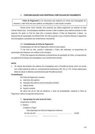 1. CONTABILIZAÇÃO DAS DESPESAS COM FOLHAS DE PAGAMENTO
Vamos tomar como exemplo uma empresa que efetue pagamento ao pessoal na base
mensal. Nesse caso, os empregados trabalham durante o mês e recebem seus salários somente no mês
seguinte. Em geral, no final de cada mês a empresa elabora a Folha de Pagamento e efetua os
lançamentos de apropriação da referida Folha. No mês se.guinte é que a empresa efetuará o pagamento
aos empregados e procederá aos recolhimentos necessários.
1.1. Contabilização da Folha de Pagamento
Contabilização da Folha de Pagamento é feita em duas etapas:
1ª) No final do mês, quando é elaborada a Folha, são efetuados os lançamentos de
apropriação das despesas com salários e dos encargos.
2ª) No mês seguinte são efetuados os lançamentos da liquidação da Folha, correspondendo
ao pagamento do líquido aos empregados e aos recolhimentos devidos.
NOTA:
• Os valores descontados dos salários dos empregados para a Previdência Social variam de acordo
com a faixa salarial de cada um, correspondendo atualmente a 8%, 9% ou 11%. A faixa salarial para
efeito de cálculo é alterada constantemente pela Previdência Social.
Contabilização
Na Folha de Pagamento, constam:
a. total bruto dos salários;
b. deduções dos salários brutos (retenções da folha);
c. salário-família;
d. líquido a receber.
No último dia útil do mês de referência, o setor de Contabilidade, mediante a Folha de
Pagamento, efetua os seguintes lançamentos:
1. Apropriação do valor bruto da Folha:
Lançamento no Diário:
 Salários
a Salários a Pagar
Pela elaboração da Folha de Pagamento referente
Ao mês de abril ................................................................................. 10.000
———————— —————————
114
Folha de Pagamento é um documento que relaciona os nomes dos empregados da
empresa, o valor bruto dos seus salários, as deduções e o valor líquido a receber.
 