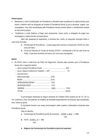 Observações:
• Debitamos a conta Contribuições de Previdência a Recolher pela importância do salário-família para
baixar o referido valor da obrigação de recolher à Previdência Social, já que a empresa pagará aos
empregados, mas será reembolsada pela Previdência Social quando efetuar o recolhimento através
de documento próprio.
• Creditamos a conta Salários a Pagar para acrescentar, nessa conta, a obrigação de pagar aos
empregados o salário-família correspondente.
Além das despesas já registradas, a empresa tem, ainda, os seguintes encargos sobre o
valor bruto da Folha:
a. Contribuição de Previdência – a parte paga pela empresa corresponde a 26,8% do valor
bruto da Folha;
b. Fundo de Garantia do Tempo de Serviço (FGTS) – corresponde a 8% do valor bruto da
Folha, o qual será recolhido em banco, em nome dos empregados.
NOTA:
• Os 26,8% sobre o total bruto da Folha de Pagamento, devidos pela empresa para a Previdência
Social, têm o seguinte destino:
— para a própria Previdência Social .................................................. 20%
— para o Seguro Acidente do Trabalho — SAT ................................. 1%
— para terceiros:
salário-educação ........................................... 2,5%
INCRA ............................................................ 0,2%
SENAI/SENAC/SENAT ................................. 1,0%
SESI/SESC/SEST ......................................... 1,5%
SEBRAE ......................................................... 0,6% ..................... 5,8%
TOTAL ............................................................................................ 26,8%
A porcentagem destinada ao Seguro Acidente de Trabalho (SAT) poderá ser de 1%, 2% ou
3%, conforme o risco de acidentes do trabalho da atividade preponderante da empresa seja considerado
leve, médio ou grave.
É importante lembrar que essas porcentagens estão sujeitas a alterações constantes pela
Previdência Social.
Veja os cálculos:
a. Contribuição de Previdência (parte da empresa) : 10.000 x 26,8 = 2.680
100
b. FGTS: 10.000 x 8 = 800
100
4. Registro da Contribuição de Previdência (parte da empresa):
117
 