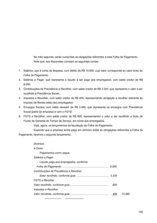 No mês seguinte, serão cumpridas as obrigações referentes a esta Folha de Pagamento.
Note que, dos Razonetes constam as seguintes contas:
1. Salários, que é conta de despesa, com débito de R$ 10.000, cujo valor corresponde ao valor bruto da
Folha de Pagamento.
2. Salários a Pagar, que representa o líquido a ser pago aos empregados, com saldo credor de R$
8.950;
3. Contribuições de Previdência a Recolher, com saldo credor de R$ 3.330, que representa o valor a ser
recolhido à Previdência Social;
4. Impostos a Recolher, com saldo credor de R$ 400, representando obrigação a recolher referente ao
Imposto de Renda retido dos empregados;
5. Encargos Sociais, com saldo devedor de R$ 3.480, que representa os encargos com Previdência
Social (parte da empresa) e com o FGTS;
6. FGTS a Recolher, com saldo credor de R$ 800, representando o valor a ser recolhido a título de
Fundo de Garantia do Tempo de Serviço, em nome dos empregados.
Veja, agora, os lançamentos da liquidação da Folha de Pagamento.
Supondo que a empresa tenha pago em dinheiro todas as obrigações referentes à Folha de
Pagamento, faremos o seguinte lançamento:
Diversos
a Caixa
Pagamentos como segue:
Salários a Pagar
Líquido pago aos empregados, conforme
Folha de Pagamento ............................................................... 8.950
Contribuições de Previdência a Recolher
Valor recolhido, conforme guia ............................................. 3.330
FGTS a Recolher
Valor recolhido, conforme guia ..................................................... 800
Impostos a Recolher
Valor recolhido, conforme guia ..................................................... 400 13.480
——————- ———————
120
 