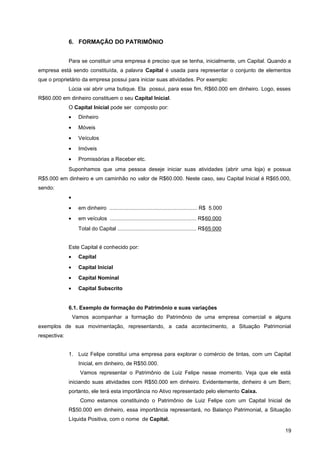 6. FORMAÇÃO DO PATRIMÔNIO
Para se constituir uma empresa é preciso que se tenha, inicialmente, um Capital. Quando a
empresa está sendo constituída, a palavra Capital é usada para representar o conjunto de elementos
que o proprietário da empresa possui para iniciar suas atividades. Por exemplo:
Lúcia vai abrir uma butique. Ela possui, para esse fim, R$60.000 em dinheiro. Logo, esses
R$60.000 em dinheiro constituem o seu Capital Inicial.
O Capital Inicial pode ser composto por:
• Dinheiro
• Móveis
• Veículos
• Imóveis
• Promissórias a Receber etc.
Suponhamos que uma pessoa deseje iniciar suas atividades (abrir uma loja) e possua
R$5.000 em dinheiro e um caminhão no valor de R$60.000. Neste caso, seu Capital Inicial é R$65.000,
sendo:
•
• em dinheiro ........................................................... R$ 5.000
• em veículos .......................................................... R$60.000
Total do Capital ..................................................... R$65.000
Este Capital é conhecido por:
• Capital
• Capital Inicial
• Capital Nominal
• Capital Subscrito
6.1. Exemplo de formação do Patrimônio e suas variações
Vamos acompanhar a formação do Patrimônio de uma empresa comercial e alguns
exemplos de sua movimentação, representando, a cada acontecimento, a Situação Patrimonial
respectiva:
1. Luiz Felipe constitui uma empresa para explorar o comércio de tintas, com um Capital
Inicial, em dinheiro, de R$50.000.
Vamos representar o Patrimônio de Luiz Felipe nesse momento. Veja que ele está
iniciando suas atividades com R$50.000 em dinheiro. Evidentemente, dinheiro é um Bem;
portanto, ele terá esta importância no Ativo representado pelo elemento Caixa.
Como estamos constituindo o Patrimônio de Luiz Felipe com um Capital Inicial de
R$50.000 em dinheiro, essa importância representará, no Balanço Patrimonial, a Situação
Líquida Positiva, com o nome de Capital.
19
 