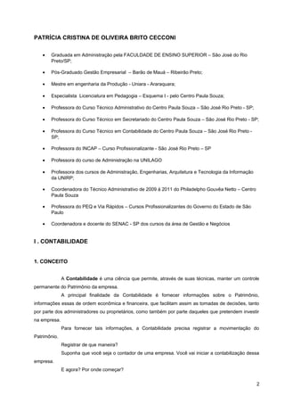 PATRÍCIA CRISTINA DE OLIVEIRA BRITO CECCONI
• Graduada em Administração pela FACULDADE DE ENSINO SUPERIOR – São José do Rio
Preto/SP;
• Pós-Graduado Gestão Empresarial – Barão de Mauá – Ribeirão Preto;
• Mestre em engenharia da Produção - Uniara - Araraquara;
• Especialista Licenciatura em Pedagogia – Esquema I - pelo Centro Paula Souza;
• Professora do Curso Técnico Administrativo do Centro Paula Souza – São José Rio Preto - SP;
• Professora do Curso Técnico em Secretariado do Centro Paula Souza – São José Rio Preto - SP;
• Professora do Curso Técnico em Contabilidade do Centro Paula Souza – São José Rio Preto -
SP;
• Professora do INCAP – Curso Profissionalizante - São José Rio Preto – SP
• Professora do curso de Administração na UNILAGO
• Professora dos cursos de Administração, Engenharias, Arquitetura e Tecnologia da Informação
da UNIRP;
• Coordenadora do Técnico Administrativo de 2009 á 2011 do Philadelpho Gouvêa Netto – Centro
Paula Souza
• Professora do PEQ e Via Rápidos – Cursos Profissionalizantes do Governo do Estado de São
Paulo
• Coordenadora e docente do SENAC - SP dos cursos da área de Gestão e Negócios
I . CONTABILIDADE
1. CONCEITO
A Contabilidade é uma ciência que permite, através de suas técnicas, manter um controle
permanente do Patrimônio da empresa.
A principal finalidade da Contabilidade é fornecer informações sobre o Patrimônio,
informações essas de ordem econômica e financeira, que facilitam assim as tomadas de decisões, tanto
por parte dos administradores ou proprietários, como também por parte daqueles que pretendem investir
na empresa.
Para fornecer tais informações, a Contabilidade precisa registrar a movimentação do
Patrimônio.
Registrar de que maneira?
Suponha que você seja o contador de uma empresa. Você vai iniciar a contabilização dessa
empresa.
E agora? Por onde começar?
2
 