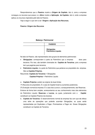Responderemos que o Passivo mostra a Origem de Capitais, isto é, como a empresa
conseguiu os recursos que possui; e o Ativo mostra a Aplicação de Capitais, isto é, onde a empresa
aplicou os recursos originados pelo lado do Passivo.
Veja a seguir o que vem a ser Origem e Aplicação dos Recursos.
Passivo: Origem dos Recursos
No lado do Passivo, são representados dois grupos de elementos patrimoniais:
• Obrigações: correspondem à parte do Patrimônio que a empresa deve para
terceiros. Por isso, são também chamadas de Capitais de Terceiros, pois a empresa
tem que pagá-las para terceiros.
• Patrimônio Líquido: é a parte do Patrimônio que pertence ao proprietário da empresa.
São os Capitais Próprios.
Resumindo: Capitais de Terceiros = Obrigações
Capitais Próprios = Patrimônio Líquido
a. Capitais Próprios: podem se originar de duas fontes
1ª) Recursos do proprietário. É o caso do Capital Inicial ou aumentos posteriores.
2ª) Evolução normal da empresa. É o caso dos Lucros e, consequentemente, das Reservas.
Embora de forma bem simples, acrescentamos ao seu conhecimento mais dois elementos
do Patrimônio Líquido: Reservas e Lucros, os quais, juntamente com o Capital,
constituem os Capitais Próprios da empresa.
b. Capitais de Terceiros: O desenvolvimento normal da empresa faz com que ela efetue
uma série de operações que poderão acarretar Obrigações, as quais serão
representadas por Duplicatas a Pagar, Promissórias a Pagar etc. Essas Obrigações
constituem os Capitais de Terceiros.
23
Balanço Patrimonial
Obrigações
Patrimônio Líquido
PASSIVO
 