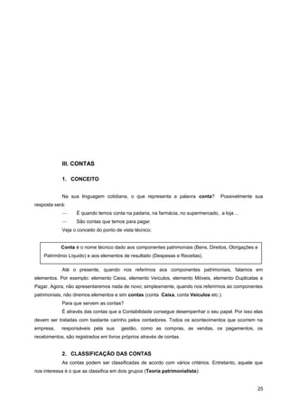 III. CONTAS
1. CONCEITO
Na sua linguagem cotidiana, o que representa a palavra conta? Possivelmente sua
resposta será:
— É quando temos conta na padaria, na farmácia, no supermercado, a loja ...
— São contas que temos para pagar.
Veja o conceito do ponto de vista técnico:
Até o presente, quando nos referimos aos componentes patrimoniais, falamos em
elementos. Por exemplo: elemento Caixa, elemento Veículos, elemento Móveis, elemento Duplicatas a
Pagar. Agora, não apresentaremos nada de novo; simplesmente, quando nos referirmos ao componentes
patrimoniais, não diremos elementos e sim contas (conta Caixa, conta Veículos etc.).
Para que servem as contas?
É através das contas que a Contabilidade consegue desempenhar o seu papel. Por isso elas
devem ser tratadas com bastante carinho pelos contadores. Todos os acontecimentos que ocorrem na
empresa, responsáveis pela sua gestão, como as compras, as vendas, os pagamentos, os
recebimentos, são registrados em livros próprios através de contas.
2. CLASSIFICAÇÃO DAS CONTAS
As contas podem ser classificadas de acordo com vários critérios. Entretanto, aquele que
nos interessa é o que as classifica em dois grupos (Teoria patrimonialista):
25
Conta é o nome técnico dado aos componentes patrimoniais (Bens, Direitos, Obrigações e
Patrimônio Líquido) e aos elementos de resultado (Despesas e Receitas).
 