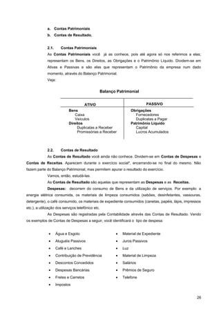 a. Contas Patrimoniais
b. Contas de Resultado.
2.1. Contas Patrimoniais
As Contas Patrimoniais você já as conhece, pois até agora só nos referimos a elas;
representam os Bens, os Direitos, as Obrigações e o Patrimônio Líquido. Dividem-se em
Ativas e Passivas e são elas que representam o Patrimônio da empresa num dado
momento, através do Balanço Patrimonial.
Veja:
2.2. Contas de Resultado
As Contas de Resultado você ainda não conhece. Dividem-se em Contas de Despesas e
Contas de Receitas. Aparecem durante o exercício social*, encerrando-se no final do mesmo. Não
fazem parte do Balanço Patrimonial, mas permitem apurar o resultado do exercício.
Vamos, então, estudá-las.
As Contas de Resultado são aquelas que representam as Despesas e as Receitas.
Despesas: decorrem do consumo de Bens e da utilização de serviços. Por exemplo: a
energia elétrica consumida, os materiais de limpeza consumidos (sabões, desinfetantes, vassouras,
detergente), o café consumido, os materiais de expediente consumidos (canetas, papéis, lápis, impressos
etc.), a utilização dos serviços telefônico etc.
As Despesas são registradas pela Contabilidade através das Contas de Resultado. Vendo
os exemplos de Contas de Despesas a seguir, você identificará o tipo de despesa:
• Água e Esgoto
• Aluguéis Passivos
• Café e Lanches
• Contribuição de Previdência
• Descontos Concedidos
• Despesas Bancárias
• Fretes e Carretos
• Impostos
• Material de Expediente
• Juros Passivos
• Luz
• Material de Limpeza
• Salários
• Prêmios de Seguro
• Telefone
26
Bens
Caixa
Veículos
Direitos
Duplicatas a Receber
Promissórias a Receber
Obrigações
Fornecedores
Duplicatas a Pagar
Patrimônio Líquido
Capital
Lucros Acumulados
Balanço Patrimonial
ATIVO PASSIVO
 