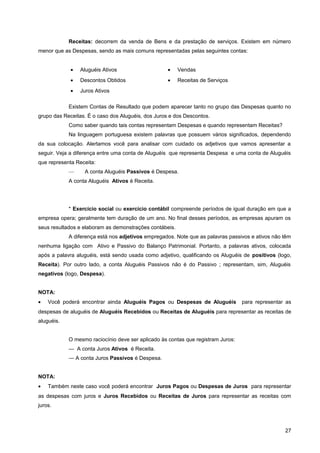 Receitas: decorrem da venda de Bens e da prestação de serviços. Existem em número
menor que as Despesas, sendo as mais comuns representadas pelas seguintes contas:
• Aluguéis Ativos
• Descontos Obtidos
• Juros Ativos
• Vendas
• Receitas de Serviços
Existem Contas de Resultado que podem aparecer tanto no grupo das Despesas quanto no
grupo das Receitas. É o caso dos Aluguéis, dos Juros e dos Descontos.
Como saber quando tais contas representam Despesas e quando representam Receitas?
Na linguagem portuguesa existem palavras que possuem vários significados, dependendo
da sua colocação. Alertamos você para analisar com cuidado os adjetivos que vamos apresentar a
seguir. Veja a diferença entre uma conta de Aluguéis que representa Despesa e uma conta de Aluguéis
que representa Receita:
— A conta Aluguéis Passivos é Despesa.
A conta Aluguéis Ativos é Receita.
* Exercício social ou exercício contábil compreende períodos de igual duração em que a
empresa opera; geralmente tem duração de um ano. No final desses períodos, as empresas apuram os
seus resultados e elaboram as demonstrações contábeis.
A diferença está nos adjetivos empregados. Note que as palavras passivos e ativos não têm
nenhuma ligação com Ativo e Passivo do Balanço Patrimonial. Portanto, a palavras ativos, colocada
após a palavra aluguéis, está sendo usada como adjetivo, qualificando os Aluguéis de positivos (logo,
Receita). Por outro lado, a conta Aluguéis Passivos não é do Passivo ; representam, sim, Aluguéis
negativos (logo, Despesa).
NOTA:
• Você poderá encontrar ainda Aluguéis Pagos ou Despesas de Aluguéis para representar as
despesas de aluguéis de Aluguéis Recebidos ou Receitas de Aluguéis para representar as receitas de
aluguéis.
O mesmo raciocínio deve ser aplicado às contas que registram Juros:
— A conta Juros Ativos é Receita.
— A conta Juros Passivos é Despesa.
NOTA:
• Também neste caso você poderá encontrar Juros Pagos ou Despesas de Juros para representar
as despesas com juros e Juros Recebidos ou Receitas de Juros para representar as receitas com
juros.
27
 