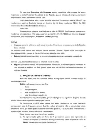 No caso dos Descontos, são Despesas quando concedidos pela empresa; daí serem
registrados na conta Descontos Concedidos. E são Receitas quando obtidos pela empresa; daí serem
registrados na conta Descontados Obtidos. Veja:
José, nosso cliente, vem a nossa empresa pagar uma Duplicata no valor de R$1.000. Ao
recebermos o valor da Duplicata, damos um desconto de 5%. Logo, recebemos R$950. Os R$50
referem-se a Descontos Concedidos (Despesa).
Outro caso:
Nossa empresa vai pagar uma Duplicata no valor de R$5.000. Ao efetuarmos o pagamento,
recebemos um desconto de 10%. Logo, pagamos apenas R$4.500. Os R$500 que deixamos de pagar
representam, para nossa empresa, Descontos Obtidos (Receita).
NOTAS:
• Impostos: somente o Governo pode cobrar impostos. Portanto, as empresas nunca terão Receitas
dessa natureza.
Os impostos mais comuns são: Imposto Predial, Imposto Territorial, Imposto sobre Circulação de
Mercadorias (ICMS), Imposto de Renda (IR), Imposto Sobre Serviços (ISS).
• Salários: os salários correspondem às remunerações pagas aos empregados pela prestação de
serviços. Logo, salários são Despesas da empresa, nunca Receitas.
• Seguros: para efeito didático, não contabilizaremos, neste curso, a movimentação do Patrimônio de
uma empresa de seguros. Por isso, quando figurar esse tipo de conta na nossa contabilidade, só
pode ser Despesa.
3. NOÇÕES DE DÉBITO E CRÉDITO
Mais um alerta para não confundir termos da linguagem comum, quando usados na
terminologia contábil.
Débito: na linguagem comum, significa:
— dívida
— situação negativa
— estar em débito com alguém
— estar devendo para alguém etc.
Quando falarmos na palavra débito, procure não ligar o seu significado do ponto de vista
técnico com o que ela representa na linguagem comum.
Na terminologia contábil, essa palavra tem vários significados, os quais raramente
correspondem aos da linguagem comum. Quando o aluno principiante não se conscientizar disso,
dificilmente aceita que débito pode representar elementos positivos, o que prejudica sensivelmente a
aprendizagem. Portanto, muito cuidado com a terminologia.
Neste tópico é importante memorizar o seguinte:
a. Na representação gráfica em forma de T, que estamos usando para representar as
contas que compõem o Patrimônio (Balanço Patrimonial), o lado esquerdo é o lado do
Débito, com exceção das Contas Retificadoras* .
28
 