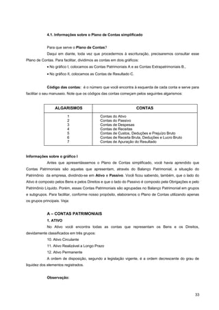 4.1. Informações sobre o Plano de Contas simplificado
Para que serve o Plano de Contas?
Daqui em diante, toda vez que procedermos à escrituração, precisaremos consultar esse
Plano de Contas. Para facilitar, dividimos as contas em dois gráficos:
• No gráfico I, colocamos as Contas Patrimoniais A e as Contas Extrapatrimoniais B.,
• No gráfico II, colocamos as Contas de Resultado C.
Código das contas: é o número que você encontra à esquerda de cada conta e serve para
facilitar o seu manuseio. Note que os códigos das contas começam pelos seguintes algarismos:
Informações sobre o gráfico I
Antes que apresentássemos o Plano de Contas simplificado, você havia aprendido que
Contas Patrimoniais são aquelas que apresentam, através do Balanço Patrimonial, a situação do
Patrimônio da empresa, dividindo-se em Ativo e Passivo. Você ficou sabendo, também, que o lado do
Ativo é composto pelos Bens e pelos Direitos e que o lado do Passivo é composto pela Obrigações e pelo
Patrimônio Líquido. Porém, essas Contas Patrimoniais são agrupadas no Balanço Patrimonial em grupos
e subgrupos. Para facilitar, conforme nosso propósito, elaboramos o Plano de Contas utilizando apenas
os grupos principais. Veja:
A – CONTAS PATRIMONIAIS
1. ATIVO
No Ativo você encontra todas as contas que representam os Bens e os Direitos,
devidamente classificados em três grupos:
10. Ativo Circulante
11. Ativo Realizável a Longo Prazo
12. Ativo Permanente
A ordem de disposição, segundo a legislação vigente, é a ordem decrescente do grau de
liquidez dos elementos registrados.
Observação:
33
ALGARISMOS CONTAS
1
2
3
4
5
6
7
Contas do Ativo
Contas do Passivo
Contas de Despesas
Contas de Receitas
Contas de Custos, Deduções e Prejuízo Bruto
Contas de Receita Bruta, Deduções e Lucro Bruto
Contas de Apuração do Resultado
 