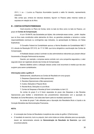 23.5 ( + ou - ) Lucros ou Prejuízos Acumulados (quando o saldo for devedor, representando
prejuízos).
São contas que, embora de natureza devedora, figuram no Passivo pelas mesmas razões já
expostas em relação às do Ativo.
B – CONTAS EXTRAPATRIMONIAIS
Você encontra no Plano de Contas, tanto no lado do Ativo como no lado do Passivo, um
grupo de Contas de Compensação.
A Lei n.º6.404/76, das Sociedades por Ações, não contempla essas contas, , porém dispões
que os ônus reais constituídos sobre elementos do Ativo, as garantias prestadas a terceiros e outras
responsabilidades eventuais ou contingentes seja indicados, na apresentação do Balanço, em Notas
Explicativas.
O Conselho Federal de Contabilidade aprovou a Norma Brasileira de Contabilidade NBC T
2.5, através da Resolução CFC 612, de 17.12.1985, que torna obrigatória a escrituração das Contas de
Compensação.
A finalidade dessas contas é controlar os atos administrativos relevantes que possam efetuar
futuramente a Situação Patrimonial da empresa.
Quando, por exemplo, a empresa assina contrato com uma companhia seguradora, o valor
segurado dever ser registrado através das Contas de Compensação.
Maiores detalhes sobre a utilização dessas contas você encontrará à medida que tais atos
surgirem para serem contabilizados.
Informações sobre o gráfico II
Didaticamente, classificamos as Contas de Resultado em cinco grupos:
3. Despesas (Operacionais e Não-operacionais)
4. Receitas (Operacionais e Não-operacionais)
5. Custos, Deduções e Prejuízo Bruto
6. Receita Bruta, Deduções e Lucro Bruto
7. Contas de Despesas e Receitas já foram comentadas no item 2.2.
As contas do grupo 5 e 6 foram separadas do grupo das Despesas e das Receitas
Operacionais para facilitar o entendimento dos procedimentos relacionados com a apuração do
Resultado da Conta Mercadoria, mas todas elas fazem parte do resultado operacional.
As contas do grupo 7 são utilizadas para a Apuração dos Resultados Bruto e Líquido e da
Correção Monetária das Demonstrações Financeiras.
NOTA:
• A numeração das Contas de Resultados é seqüência das contas do gráfico I (Patrimoniais).
• O resultado do exercício, lucro ou prejuízo, bem como todas as contas utilizadas para sua apuração,
devem ser demonstrados através da Demonstração do Resultado do Exercício, que você
encontrará adiante.
36
 