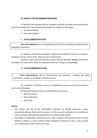 IV. ATOS E FATOS ADMINISTRATIVOS
O Patrimônio das empresas está em constante movimento em função dos acontecimentos
que ocorrem diariamente. Esses acontecimentos podem ser divididos em dois grupos:
• Atos administrativos;
• Fatos administrativos.
1. ATOS ADMINISTRATIVOS
Por exemplo, admissão de empregados, assinaturas de contratos de compras, de vendas e
de seguros diversos, aval de títulos, fiança em favor de terceiros etc.
Entretanto, alguns atos administrativos poderão provocar alterações futuras no Patrimônio
da empresa. Por esse motivo, devem ser registrados através das Contas de Compensação.
2. FATOS ADMINISTRATIVOS
Por modificarem o Patrimônio, devem ser contabilizados através das Contas Patrimoniais e
das Contas de Resultado.
Os fatos administrativos podem ser classificados em três grupos:
• fatos permutativos;
• fatos modificativos;
• fatos mistos.
NOTAS:
• Para explicar cada tipo de fato administrativo, partiremos da situação patrimonial a seguir
representada (Balanço Patrimonial da empresa L. N. S/A), que será modificada com a ocorrência de
cada um dos fatos administrativos apresentados nos exemplos deste capítulo.
• Para facilitar as explicações, classificaremos as contas no Balanço Patrimonial da mesma maneira
adotada no capítulo 2, ou seja, em Bens, Direitos, Obrigações e Patrimônio Líquido, e não de acordo
com a classificação contida no Plano de Contas.
37
Atos administrativos são os acontecimentos que ocorrem na empresa e que não provocam
alterações no Patrimônio.
Fatos administrativos são os acontecimentos que provocam variações nos valores
patrimoniais, podendo ou não alterar o Patrimônio Líquido.
 