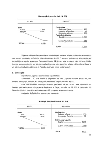 Veja que o Ativo sofreu permutação (diminuiu pela saída de Móveis e Utensílios e aumentou
pela entrada do dinheiro na Caixa) e foi aumentado em R$ 50. O aumento verificado no Ativo, devido ao
lucro obtido na venda, acresceu o Patrimônio Líquido R$ 50, ou seja, o mesmo valor do lucro. Então
tivemos, ao mesmo tempo, um fato permutativo (permuta entre as contas Móveis e Utensílios e Caixa) e
um fato modificativo (recebimento de Receitas pelo lucro obtido na transação).
b. Diminuição
Suponhamos, agora, a ocorrência do seguinte fato:
A empresa L. N. S/A efetuou o pagamento de uma Duplicata no valor de R$ 200, em
dinheiro, tendo pago, também, R$ 20 de juros pelo atraso. Pagou, portanto, R$ 220.
Esse fato acarretará diminuição no Ativo, pela saída de R$ 220 do Caixa; diminuição no
Passivo, pela extinção da obrigação de Duplicatas a Pagar, no valor de R$ 200; e diminuição do
Patrimônio Líquido, pela redução dos lucros em R$ 20, devido à despesa ocorrida.
A situação do Patrimônio passou a ser a seguinte:
44
Bens
Caixa ............................... 1.850
Imóveis ........................... 2.800
TOTAL ................................. 4.650
Obrigações
Salários a Pagar ........................ 270
Impostos a Recolher .................. 30
Duplicatas a Pagar ..................... 200
Patrimônio Líquido
Capital ..................................... 3.200
Lucros Acumulados ................. 950
TOTAL ........................................... 4.650
ATIVO PASSIVO
Balanço Patrimonial de L. N. S/A
Bens
Caixa ............................... 1.630
Imóveis ........................... 2.800
TOTAL ................................. 4.430
Obrigações
Salários a Pagar ........................ 270
Impostos a Recolher .................. 30
Patrimônio Líquido
Capital ..................................... 3.200
Lucros Acumulados ................. 930
TOTAL ........................................... 4.430
ATIVO PASSIVO
Balanço Patrimonial de L. N. S/A
 