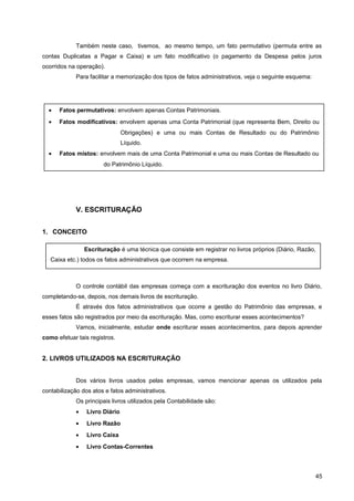 Também neste caso, tivemos, ao mesmo tempo, um fato permutativo (permuta entre as
contas Duplicatas a Pagar e Caixa) e um fato modificativo (o pagamento da Despesa pelos juros
ocorridos na operação).
Para facilitar a memorização dos tipos de fatos administrativos, veja o seguinte esquema:
V. ESCRITURAÇÃO
1. CONCEITO
O controle contábil das empresas começa com a escrituração dos eventos no livro Diário,
completando-se, depois, nos demais livros de escrituração.
É através dos fatos administrativos que ocorre a gestão do Patrimônio das empresas, e
esses fatos são registrados por meio da escrituração. Mas, como escriturar esses acontecimentos?
Vamos, inicialmente, estudar onde escriturar esses acontecimentos, para depois aprender
como efetuar tais registros.
2. LIVROS UTILIZADOS NA ESCRITURAÇÃO
Dos vários livros usados pelas empresas, vamos mencionar apenas os utilizados pela
contabilização dos atos e fatos administrativos.
Os principais livros utilizados pela Contabilidade são:
• Livro Diário
• Livro Razão
• Livro Caixa
• Livro Contas-Correntes
45
• Fatos permutativos: envolvem apenas Contas Patrimoniais.
• Fatos modificativos: envolvem apenas uma Conta Patrimonial (que representa Bem, Direito ou
Obrigações) e uma ou mais Contas de Resultado ou do Patrimônio
Líquido.
• Fatos mistos: envolvem mais de uma Conta Patrimonial e uma ou mais Contas de Resultado ou
do Patrimônio Líquido.
Escrituração é uma técnica que consiste em registrar no livros próprios (Diário, Razão,
Caixa etc.) todos os fatos administrativos que ocorrem na empresa.
 
