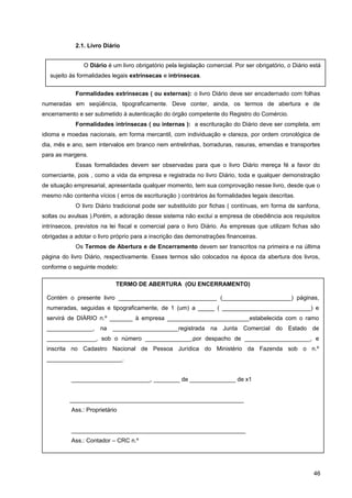 2.1. Livro Diário
Formalidades extrínsecas ( ou externas): o livro Diário deve ser encadernado com folhas
numeradas em seqüência, tipograficamente. Deve conter, ainda, os termos de abertura e de
encerramento e ser submetido à autenticação do órgão competente do Registro do Comércio.
Formalidades intrínsecas ( ou internas ): a escrituração do Diário deve ser completa, em
idioma e moedas nacionais, em forma mercantil, com individuação e clareza, por ordem cronológica de
dia, mês e ano, sem intervalos em branco nem entrelinhas, borraduras, rasuras, emendas e transportes
para as margens.
Essas formalidades devem ser observadas para que o livro Diário mereça fé a favor do
comerciante, pois , como a vida da empresa e registrada no livro Diário, toda e qualquer demonstração
de situação empresarial, apresentada qualquer momento, tem sua comprovação nesse livro, desde que o
mesmo não contenha vícios ( erros de escrituração ) contrários às formalidades legais descritas.
O livro Diário tradicional pode ser substituído por fichas ( contínuas, em forma de sanfona,
soltas ou avulsas ).Porém, a adoração desse sistema não exclui a empresa de obediência aos requisitos
intrínsecos, previstos na lei fiscal e comercial para o livro Diário. As empresas que utilizam fichas são
obrigadas a adotar o livro próprio para a inscrição das demonstrações financeiras.
Os Termos de Abertura e de Encerramento devem ser transcritos na primeira e na última
página do livro Diário, respectivamente. Esses termos são colocados na época da abertura dos livros,
conforme o seguinte modelo:
46
O Diário é um livro obrigatório pela legislação comercial. Por ser obrigatório, o Diário está
sujeito às formalidades legais extrínsecas e intrínsecas.
TERMO DE ABERTURA (OU ENCERRAMENTO)
Contém o presente livro ______________________________ (_____________________) páginas,
numeradas, seguidas e tipograficamente, de 1 (um) a _____ ( ___________________________) e
servirá de DIÁRIO n.º _______ à empresa _________________________estabelecida com o ramo
______________, na ____________________registrada na Junta Comercial do Estado de
_______________, sob o número ______________,por despacho de ____________________, e
inscrita no Cadastro Nacional de Pessoa Jurídica do Ministério da Fazenda sob o n.º
_______________________.
________________________, ________ de ______________ de x1
_____________________________________________________
Ass.: Proprietário
_____________________________________________________
Ass.: Contador – CRC n.º
 