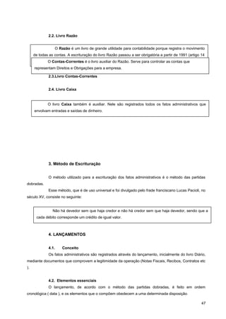 2.2. Livro Razão
2.3.Livro Contas-Correntes
2.4. Livro Caixa
3. Método de Escrituração
O método utilizado para a escrituração dos fatos administrativos é o método das partidas
dobradas.
Esse método, que é de uso universal e foi divulgado pelo frade franciscano Lucas Pacioli, no
século XV, consiste no seguinte:
4. LANÇAMENTOS
4.1. Conceito
Os fatos administrativos são registrados através do lançamento, inicialmente do livro Diário,
mediante documentos que comprovem a legitimidade da operação (Notas Fiscais, Recibos, Contratos etc
).
4.2. Elementos essenciais
O lançamento, de acordo com o método das partidas dobradas, é feito em ordem
cronológica ( data ), e os elementos que o compõem obedecem a uma determinada disposição.
47
O Razão é um livro de grande utilidade para contabilidade porque registra o movimento
de todas as contas. A escrituração do livro Razão passou a ser obrigatória a partir de 1991 (artigo 14
da Lei n.º 8.218, de 29/8/91 ). Na Contabilidade moderna, o Razão é escriturado em fichas.O Contas-Correntes é o livro auxiliar do Razão. Serve para controlar as contas que
representam Direitos e Obrigações para a empresa.
O livro Caixa também é auxiliar. Nele são registrados todos os fatos administrativos que
envolvam entradas e saídas de dinheiro.
Não há devedor sem que haja credor e não há credor sem que haja devedor, sendo que a
cada débito corresponde um crédito de igual valor.
 