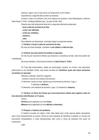 Vejamos, agora, como é que se faz um lançamento no livro Diário.
Suponhamos o seguinte fato ocorrido na empresa:
Compra à vista ( em dinheiro ) de uma máquina de escrever, marca Mantiqueira, conforme
Nota Fiscal n.º 8.831, da Maquinolândia Ltda., na valor de R$ 1.000.
Observe que todo lançamento deve ter os seguintes elementos essenciais.
. local e data da ocorrência do fato;
. conta a ser debitada;
. conta ser creditada;
. histórico;
. valor.
Para elaborar um lançamento, você deve seguir os seguintes passos:
1º) Verificar o local e a data da ocorrência do fato.
No caso do nosso exemplo, considere a sua cidade e a data de hoje.
2º) Verificar que documento foi emitido na operação.
Se não houver documento idôneo que comprove a ocorrência do fato, este não poderá ser
contabilizado.
No nosso exemplo, o documento emitido foi a Nota Fiscal n.º 8.931.
3º) Todo fato administrativo, objeto de escrituração, envolve, no mínimo, dois elementos
patrimoniais ou de resultado. Então, este passo consiste em identificar quais são esses elementos
envolvidos na operação.
Relendo o exemplo, notamos o seguinte:
. compra à vista de uma máquina de escrever...
1º elemento: compra à vista; significa que movimentamos dinheiro. Logo, o
1º elemento é dinheiro.
2º elemento: uma máquina de escrever. Logo, o 2º elemento é máquina.
4º) Verificar no Plano de Contas que conta deveremos utilizar para registrar cada um
dos elementos identificados no 3º passo.
Temos:
Dinheiro será registrado na conta Caixa.
Máquina será registrada na conta Móveis e Utensílios.
5º) Preparar o histórico do problema.
O histórico consiste em relatar o fato. Este relato deve conter apenas dados necessários
para o bom esclarecimento do evento. Nunca se deve esquecer de identificar a espécie e o número do
documento comprobatório, a coisa transacionada, bem como o nome da empresa com quem se
transaciona.
Logo:
48
 
