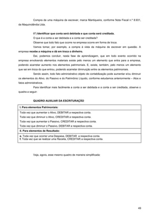Compra de uma máquina de escrever, marca Mantiqueira, conforme Nota Fiscal n.º 8.931,
da Maquinolândia Ltda.
6º) Identificar que conta será debitada e que conta será creditada.
O que é a conta a ser debitada e a conta ser creditada?
Observe que todo fato que ocorre na empresa ocorre em forma de troca.
Vamos tomar, por exemplo, a compra à vista da máquina de escrever em questão. A
empresa recebe a máquina e dá em troca o dinheiro.
Daí, podemos concluir, nesta fase de aprendizagem, que em todo evento ocorrido na
empresa envolvendo elementos materiais existe pelo menos um elemento que entra para a empresa,
podendo acarretar aumento nos elementos patrimoniais. E, existe, também, pelo menos um elemento
que sai em troca do que entrou, podendo acarretar diminuição entre os elementos patrimoniais.
Sendo assim, todo fato administrativo objeto de contabilização pode aumentar e/ou diminuir
os elementos do Ativo, do Passivo e do Patrimônio Líquido, conforme estudamos anteriormente – Atos e
fatos administrativos.
Para identificar mais facilmente a conta a ser debitada e a conta a ser creditada, observe o
quadra a seguir:
QUADRO AUXILIAR DA ESCRITURAÇÃO
Veja, agora, esse mesmo quadro de maneira simplificada:
49
I. Para elementos Patrimoniais:
Toda vez que aumentar o Ativo, DEBITAR a respectiva conta.
Toda vez que diminuir o Ativo, CREDITAR a respectiva conta.
Toda vez que aumentar o Passivo, CREDITAR a respectiva conta.
Toda vez que diminuir o Passivo, DEBITAR a respectiva conta.
e. Toda vez que ocorrer uma Despesa, DEBITAR a respectiva conta.
f. Toda vez que se realizar uma Receita, CREDITAR a respectiva conta.
II. Para elementos de Resultado:
 