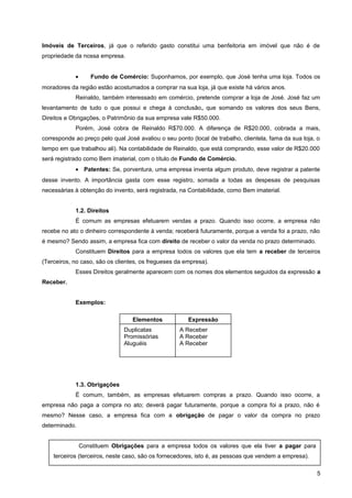 Imóveis de Terceiros, já que o referido gasto constitui uma benfeitoria em imóvel que não é de
propriedade da nossa empresa.
• Fundo de Comércio: Suponhamos, por exemplo, que José tenha uma loja. Todos os
moradores da região estão acostumados a comprar na sua loja, já que existe há vários anos.
Reinaldo, também interessado em comércio, pretende comprar a loja de José. José faz um
levantamento de tudo o que possui e chega à conclusão, que somando os valores dos seus Bens,
Direitos e Obrigações, o Patrimônio da sua empresa vale R$50.000.
Porém, José cobra de Reinaldo R$70.000. A diferença de R$20.000, cobrada a mais,
corresponde ao preço pelo qual José avaliou o seu ponto (local de trabalho, clientela, fama da sua loja, o
tempo em que trabalhou ali). Na contabilidade de Reinaldo, que está comprando, esse valor de R$20.000
será registrado como Bem imaterial, com o título de Fundo de Comércio.
• Patentes: Se, porventura, uma empresa inventa algum produto, deve registrar a patente
desse invento. A importância gasta com esse registro, somada a todas as despesas de pesquisas
necessárias à obtenção do invento, será registrada, na Contabilidade, como Bem imaterial.
1.2. Direitos
É comum as empresas efetuarem vendas a prazo. Quando isso ocorre, a empresa não
recebe no ato o dinheiro correspondente à venda; receberá futuramente, porque a venda foi a prazo, não
é mesmo? Sendo assim, a empresa fica com direito de receber o valor da venda no prazo determinado.
Constituem Direitos para a empresa todos os valores que ela tem a receber de terceiros
(Terceiros, no caso, são os clientes, os fregueses da empresa).
Esses Direitos geralmente aparecem com os nomes dos elementos seguidos da expressão a
Receber.
Exemplos:
1.3. Obrigações
É comum, também, as empresas efetuarem compras a prazo. Quando isso ocorre, a
empresa não paga a compra no ato; deverá pagar futuramente, porque a compra foi a prazo, não é
mesmo? Nesse caso, a empresa fica com a obrigação de pagar o valor da compra no prazo
determinado.
5
Elementos Expressão
Duplicatas
Promissórias
Aluguéis
A Receber
A Receber
A Receber
Constituem Obrigações para a empresa todos os valores que ela tiver a pagar para
terceiros (terceiros, neste caso, são os fornecedores, isto é, as pessoas que vendem a empresa).
 
