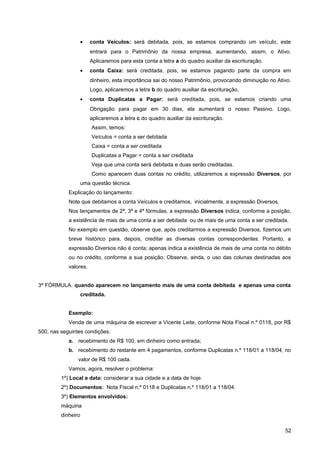 • conta Veículos: será debitada, pois, se estamos comprando um veículo, este
entrará para o Patrimônio da nossa empresa, aumentando, assim, o Ativo.
Aplicaremos para esta conta a letra a do quadro auxiliar da escrituração.
• conta Caixa: será creditada, pois, se estamos pagando parte da compra em
dinheiro, esta importância sai do nosso Patrimônio, provocando diminuição no Ativo.
Logo, aplicaremos a letra b do quadro auxiliar da escrituração.
• conta Duplicatas a Pagar: será creditada, pois, se estamos criando uma
Obrigação para pagar em 30 dias, ela aumentará o nosso Passivo. Logo,
aplicaremos a letra c do quadro auxiliar da escrituração.
Assim, temos:
Veículos = conta a ser debitada
Caixa = conta a ser creditada
Duplicatas a Pagar = conta a ser creditada
Veja que uma conta será debitada e duas serão creditadas.
Como aparecem duas contas no crédito, utilizaremos a expressão Diversos, por
uma questão técnica.
Explicação do lançamento:
Note que debitamos a conta Veículos e creditamos, inicialmente, a expressão Diversos.
Nos lançamentos de 2ª, 3ª e 4ª fórmulas, a expressão Diversos indica, conforme a posição,
a existência de mais de uma conta a ser debitada ou de mais de uma conta a ser creditada.
No exemplo em questão, observe que, após creditarmos a expressão Diversos, fizemos um
breve histórico para, depois, creditar as diversas contas correspondentes. Portanto, a
expressão Diversos não é conta; apenas indica a existência de mais de uma conta no débito
ou no crédito, conforme a sua posição. Observe, ainda, o uso das colunas destinadas aos
valores.
3ª FÓRMULA: quando aparecem no lançamento mais de uma conta debitada e apenas uma conta
creditada.
Exemplo:
Venda de uma máquina de escrever a Vicente Leite, conforme Nota Fiscal n.º 0118, por R$
500, nas seguintes condições:
a. recebimento de R$ 100, em dinheiro como entrada;
b. recebimento do restante em 4 pagamentos, conforme Duplicatas n.º 118/01 a 118/04, no
valor de R$ 100 cada.
Vamos, agora, resolver o problema:
1º) Local e data: considerar a sua cidade e a data de hoje.
2º) Documentos: Nota Fiscal n.º 0118 e Duplicatas n.º 118/01 a 118/04.
3º) Elementos envolvidos:
máquina
dinheiro
52
 