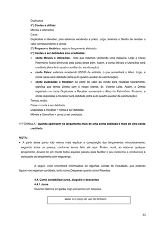 Duplicatas
4º) Contas a utilizar:
Móveis e Utensílios
Caixa
Duplicatas a Receber, pois estamos vendendo a prazo. Logo, teremos o Direito de receber o
valor correspondente à venda.
5º) Preparar o histórico: veja no lançamento efetuado.
6º) Contas a ser debitadas e/ou creditadas:
• conta Móveis e Utensílios: note que estamos vendendo uma máquina. Logo o nosso
Patrimônio ficará diminuído pela saída deste bem. Assim, a conta Móveis e Utensílios será
creditada (letra b do quadro auxiliar da escrituração).
• conta Caixa: estamos recebendo R$100 de entrada, o que aumentará o Ativo. Logo, a
conta Caixa será debitada (letra a do quadro auxiliar da escrituração).
• conta Duplicatas a Receber: se parte do valor da venda será recebida futuramente,
significa que temos Direito com o nosso cliente, Sr. Vicente Leite. Assim, o Direito
registrado na conta Duplicatas a Receber aumentará o Ativo do Patrimônio. Portanto, a
conta Duplicatas a Receber será debitada (letra a do quadro auxiliar da escrituração).
Temos, então:
Caixa = conta a ser debitada
Duplicatas a Receber = conta a ser debitada
Móveis e Utensílios = conta a ser creditada.
4º FÓRMULA : quando aparecem no lançamento mais de uma conta debitada e mais de uma conta
creditada.
NOTA:
• A partir deste ponto não vamos mais explicar a composição dos lançamentos minuciosamente,
seguindo todos os passos, conforme temos feito até aqui. Porém, você, ao elaborar qualquer
lançamento, deverá ter em mente todos aqueles passos para facilitar o seu raciocínio e conduzi-los à
conclusão do lançamento com segurança.
A seguir, você encontrará informações de algumas Contas de Resultado, que poderão
figurar nos registros contábeis, tanto como Despesas quanto como Receitas.
4.4. Como contabilizar juros, aluguéis e descontos
4.4.1 Juros
Quando falamos em juros, logo pensamos em despesa.
53
Juro é o preço do uso do dinheiro.
 