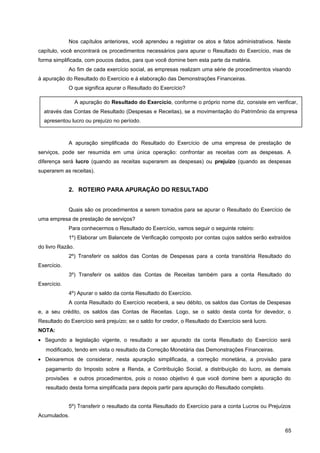 Nos capítulos anteriores, você aprendeu a registrar os atos e fatos administrativos. Neste
capítulo, você encontrará os procedimentos necessários para apurar o Resultado do Exercício, mas de
forma simplificada, com poucos dados, para que você domine bem esta parte da matéria.
Ao fim de cada exercício social, as empresas realizam uma série de procedimentos visando
à apuração do Resultado do Exercício e à elaboração das Demonstrações Financeiras.
O que significa apurar o Resultado do Exercício?
A apuração simplificada do Resultado do Exercício de uma empresa de prestação de
serviços, pode ser resumida em uma única operação: confrontar as receitas com as despesas. A
diferença será lucro (quando as receitas superarem as despesas) ou prejuízo (quando as despesas
superarem as receitas).
2. ROTEIRO PARA APURAÇÃO DO RESULTADO
Quais são os procedimentos a serem tomados para se apurar o Resultado do Exercício de
uma empresa de prestação de serviços?
Para conhecermos o Resultado do Exercício, vamos seguir o seguinte roteiro:
1º) Elaborar um Balancete de Verificação composto por contas cujos saldos serão extraídos
do livro Razão.
2º) Transferir os saldos das Contas de Despesas para a conta transitória Resultado do
Exercício.
3º) Transferir os saldos das Contas de Receitas também para a conta Resultado do
Exercício.
4º) Apurar o saldo da conta Resultado do Exercício.
A conta Resultado do Exercício receberá, a seu débito, os saldos das Contas de Despesas
e, a seu crédito, os saldos das Contas de Receitas. Logo, se o saldo desta conta for devedor, o
Resultado do Exercício será prejuízo; se o saldo for credor, o Resultado do Exercício será lucro.
NOTA:
• Segundo a legislação vigente, o resultado a ser apurado da conta Resultado do Exercício será
modificado, tendo em vista o resultado da Correção Monetária das Demonstrações Financeiras.
• Deixaremos de considerar, nesta apuração simplificada, a correção monetária, a provisão para
pagamento do Imposto sobre a Renda, a Contribuição Social, a distribuição do lucro, as demais
provisões e outros procedimentos, pois o nosso objetivo é que você domine bem a apuração do
resultado desta forma simplificada para depois partir para apuração do Resultado completo.
5º) Transferir o resultado da conta Resultado do Exercício para a conta Lucros ou Prejuízos
Acumulados.
65
A apuração do Resultado do Exercício, conforme o próprio nome diz, consiste em verificar,
através das Contas de Resultado (Despesas e Receitas), se a movimentação do Patrimônio da empresa
apresentou lucro ou prejuízo no período.
 