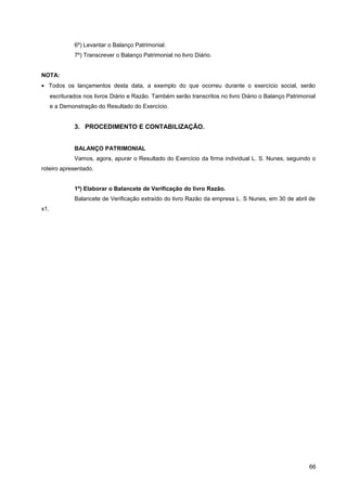 6º) Levantar o Balanço Patrimonial.
7º) Transcrever o Balanço Patrimonial no livro Diário.
NOTA:
• Todos os lançamentos desta data, a exemplo do que ocorreu durante o exercício social, serão
escriturados nos livros Diário e Razão. Também serão transcritos no livro Diário o Balanço Patrimonial
e a Demonstração do Resultado do Exercício.
3. PROCEDIMENTO E CONTABILIZAÇÃO.
BALANÇO PATRIMONIAL
Vamos, agora, apurar o Resultado do Exercício da firma individual L. S. Nunes, seguindo o
roteiro apresentado.
1º) Elaborar o Balancete de Verificação do livro Razão.
Balancete de Verificação extraído do livro Razão da empresa L. S Nunes, em 30 de abril de
x1.
66
 
