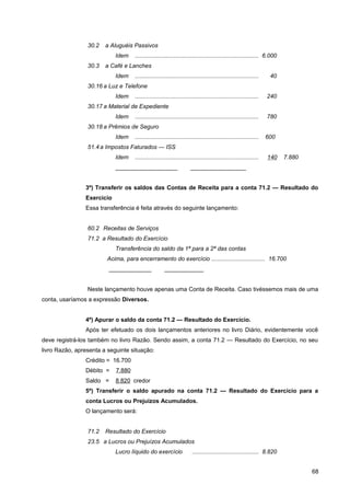 30.2 a Aluguéis Passivos
Idem ............................................................................ 6.000
30.3 a Café e Lanches
Idem ............................................................................ 40
30.16 a Luz e Telefone
Idem ............................................................................ 240
30.17 a Material de Expediente
Idem ............................................................................ 780
30.18 a Prêmios de Seguro
Idem ............................................................................ 600
51.4 a Impostos Faturados — ISS
Idem ............................................................................ 140 7.880
___________________ _________________
3º) Transferir os saldos das Contas de Receita para a conta 71.2 — Resultado do
Exercício
Essa transferência é feita através do seguinte lançamento:
60.2 Receitas de Serviços
71.2 a Resultado do Exercício
Transferência do saldo da 1ª para a 2ª das contas
Acima, para encerramento do exercício ................................. 16.700
_____________ ____________
Neste lançamento houve apenas uma Conta de Receita. Caso tivéssemos mais de uma
conta, usaríamos a expressão Diversos.
4º) Apurar o saldo da conta 71.2 — Resultado do Exercício.
Após ter efetuado os dois lançamentos anteriores no livro Diário, evidentemente você
deve registrá-los também no livro Razão. Sendo assim, a conta 71.2 — Resultado do Exercício, no seu
livro Razão, apresenta a seguinte situação:
Crédito = 16.700
Débito = 7.880
Saldo = 8.820 credor
5º) Transferir o saldo apurado na conta 71.2 — Resultado do Exercício para a
conta Lucros ou Prejuízos Acumulados.
O lançamento será:
71.2 Resultado do Exercício
23.5 a Lucros ou Prejuízos Acumulados
Lucro líquido do exercício ......................................... 8.820
68
 