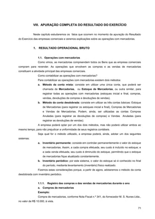 VIII. APURAÇÃO COMPLETA DO RESULTADO DO EXERCÍCIO
Neste capítulo estudaremos os fatos que ocorrem no momento da apuração do Resultado
do Exercício das empresas comerciais e veremos explicações sobre as operações com mercadorias.
1. RESULTADO OPERACIONAL BRUTO
1.1. Operações com mercadorias
Como vimos, as mercadorias compreendem todos os Bens que as empresa comerciais
compram para revender. As operações que envolvem as compras e as vendas de mercadorias
constituem a atividade principal das empresas comerciais.
Como contabilizar as operações com mercadorias?
Para contabilizar as operações com mercadorias existem dois métodos:
a. Método da conta mista: consiste em utilizar uma única conta, que poderá ser
chamada de Mercadorias, ou Estoque de Mercadorias, ou outra similar, para
registrar todas as operações com mercadorias (estoques inicial e final, compras,
vendas, devoluções de compras e devoluções de vendas).
b. Método da conta desdobrada: consiste em utilizar as três contas básicas: Estoque
de Mercadorias (para registrar os estoques inicial e final), Compras de Mercadorias
e Vendas de Mercadorias. Podem, ainda, ser utilizadas as contas Compras
Anuladas (para registrar as devoluções de compras) e Vendas Anuladas (para
registrar as devoluções de vendas).
A empresa poderá optar por um dos dois métodos, mas não poderá utilizar ambos ao
mesmo tempo, para não prejudicar a uniformidade de seus registros contábeis.
Seja qual for o método utilizado, a empresa poderá, ainda, adotar um dos seguintes
sistemas:
a. Inventário permanente: consiste em controlar permanentemente o valor do estoque
de mercadorias. Assim, a cada compra efetuada, seu custo é incluído no estoque; e
a cada venda efetuada, seu custo é diminuído do estoque, permitindo que o estoque
de mercadorias fique atualizado constantemente.
b. Inventário periódico: por este sistema, o valor do estoque só é conhecido no final
do período, mediante levantamento (inventário) físico realizado.
Fizemos estas considerações porque, a partir de agora, adotaremos o método da conta
desdobrada com inventário periódico.
1.1.1. Registro das compras e das vendas de mercadorias durante o ano
a. Compras de mercadorias
Exemplo:
Compra de mercadorias, conforme Nota Fiscal n.º 341, do fornecedor M. S. Nunes Ltda.,
no valor de R$ 10.000, à vista.
71
 