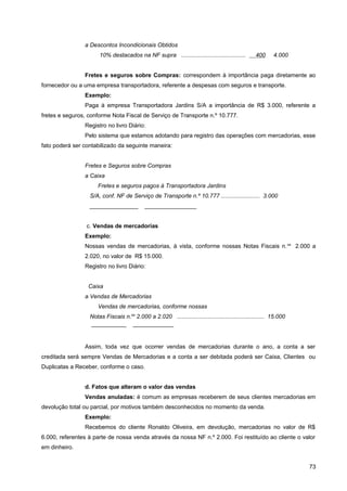 a Descontos Incondicionais Obtidos
10% destacados na NF supra ........................................ 400 4.000
Fretes e seguros sobre Compras: correspondem à importância paga diretamente ao
fornecedor ou a uma empresa transportadora, referente a despesas com seguros e transporte.
Exemplo:
Paga à empresa Transportadora Jardins S/A a importância de R$ 3.000, referente a
fretes e seguros, conforme Nota Fiscal de Serviço de Transporte n.º 10.777.
Registro no livro Diário:
Pelo sistema que estamos adotando para registro das operações com mercadorias, esse
fato poderá ser contabilizado da seguinte maneira:
Fretes e Seguros sobre Compras
a Caixa
Fretes e seguros pagos à Transportadora Jardins
S/A, conf. NF de Serviço de Transporte n.º 10.777 ........................ 3.000
_______________ ________________
c. Vendas de mercadorias
Exemplo:
Nossas vendas de mercadorias, à vista, conforme nossas Notas Fiscais n.os
2.000 a
2.020, no valor de R$ 15.000.
Registro no livro Diário:
Caixa
a Vendas de Mercadorias
Vendas de mercadorias, conforme nossas
Notas Fiscais n.os
2.000 a 2.020 ...................................................... 15.000
—————— ———————
Assim, toda vez que ocorrer vendas de mercadorias durante o ano, a conta a ser
creditada será sempre Vendas de Mercadorias e a conta a ser debitada poderá ser Caixa, Clientes ou
Duplicatas a Receber, conforme o caso.
d. Fatos que alteram o valor das vendas
Vendas anuladas: é comum as empresas receberem de seus clientes mercadorias em
devolução total ou parcial, por motivos também desconhecidos no momento da venda.
Exemplo:
Recebemos do cliente Ronaldo Oliveira, em devolução, mercadorias no valor de R$
6.000, referentes à parte de nossa venda através da nossa NF n.º 2.000. Foi restituído ao cliente o valor
em dinheiro.
73
 