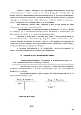 Segundo a legislação pertinente ao PIS, considera-se como faturamento a receita bruta
proveniente da venda de bens nas operações de conta própria, do preço dos serviços prestados e do
resultado auferido nas operações de conta alheia diminuída das vendas de bens ou serviços cancelados,
dos descontos incondicionais concedidos, e do IPI e ICMS retidos pelo vendedor dos bens ou prestador
dos serviços na condição de substituto tributário. Entretanto, não podem ser excluídos da receita bruta, o
ICMS e o ISS incidentes sobre as vendas ou sobre os serviços prestados.
Essa contribuição, calculada sobe o faturamento do mês, deve ser recolhida aos cofres
públicos sempre nos primeiros dias do mês seguinte.
Contribuição Social: a Contribuição Social sobre o Faturamento — COFINS — é também
uma contribuição que as empresas comerciais devem efetuar mensalmente ao Governo Federal, com
base no faturamento, e destina-se ao financiamento da seguridade social.
Atualmente, a alíquota é de 2%, calculada sobre o valor da receita bruta das vendas de
mercadorias, de mercadorias e serviços e de serviços de qualquer natureza, menos as vendas anuladas,
menos os descontos incondicionais concedidos e menos as vendas anuladas, menos os descontos
incondicionais concedidos e menos o valor do Imposto sobre Produtos Industrializados, quando integrar o
valor da receita bruta das vendas (empresas industriais).
A Contribuição Social, a exemplo do PIS, é calculada sobre o faturamento mensal e deve ser
recolhida ao Governo Federal sempre nos primeiros dias do mês seguinte.
1.2. Resultado da Conta Mercadorias – Lucro Bruto
Para apurarmos no final do ano o resultado da conta Mercadorias, precisamos,
inicialmente, verificar no livro Razão os saldos das contas utilizadas durante o ano para o registro das
operações com mercadorias.
Suponhamos que os saldos dessas contas em uma determinada empresa, em 31 de
dezembro, tenham sido os seguintes:
78
Lucro Bruto é a diferença entre a receita líquida de vendas de bens ou serviços e o
custo das mercadorias vendidas ou dos serviços prestados.
Estoque de Mercadorias
5.000
Compra de Mercadorias



20.000
Vendas de Mercadorias



23.000
 