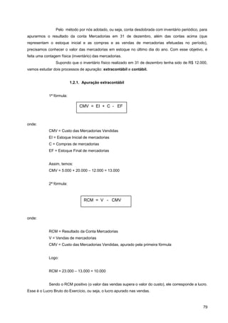 Pelo método por nós adotado, ou seja, conta desdobrada com inventário periódico, para
apurarmos o resultado da conta Mercadorias em 31 de dezembro, além das contas acima (que
representam o estoque inicial e as compras e as vendas de mercadorias efetuadas no período),
precisamos conhecer o valor das mercadorias em estoque no último dia do ano. Com esse objetivo, é
feita uma contagem física (inventário) das mercadorias.
Supondo que o inventário físico realizado em 31 de dezembro tenha sido de R$ 12.000,
vamos estudar dois processos de apuração: extracontábil e contábil.
1.2.1. Apuração extracontábil
1ª fórmula:
onde:
CMV = Custo das Mercadorias Vendidas
EI = Estoque Inicial de mercadorias
C = Compras de mercadorias
EF = Estoque Final de mercadorias
Assim, temos:
CMV = 5.000 + 20.000 – 12.000 = 13.000
2ª fórmula:
onde:
RCM = Resultado da Conta Mercadorias
V = Vendas de mercadorias
CMV = Custo das Mercadorias Vendidas, apurado pela primeira fórmula
Logo:
RCM = 23.000 – 13.000 = 10.000
Sendo o RCM positivo (o valor das vendas supera o valor do custo), ele corresponde a lucro.
Esse é o Lucro Bruto do Exercício, ou seja, o lucro apurado nas vendas.
79
CMV = EI + C - EF
RCM = V - CMV
 