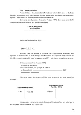 1.2.2. Apuração contábil
Para contabilizar o Resultado da Conta Mercadorias, tanto no Diário como no Razão ou
Razonete, vamos tomar como roteiro as duas fórmulas apresentadas e proceder aos lançamentos,
seguindo a ordem em que as contas aparecem nas respectivas fórmulas.
Comecemos pelo Custo das Mercadorias Vendidas (CMV). Como essa conta não foi
movimentada durante o ano, vamos abrir um Razonete para ela:
Seguindo a primeira fórmula, temos:
A primeira conta que aparece na fórmula é o EI (Estoque Inicial) e seu valor está
registrado, na Contabilidade, na conta Estoque de Mercadorias, que apresenta saldo devedor de
R$5.000. A transferência do saldo dessa conta para a conta CMV é feita através do seguinte lançamento:
 Custo das Mercadorias Vendidas (CMV)
a Estoque de Mercadorias
Valor que se transfere para apuração do CMV, ref.
ao Estoque Inicial .............................................................................. 5.000
——————- ——————
Veja como ficaram as contas envolvidas neste lançamento em seus respectivos
Razonetes:
Note que, após o lançamento, a conta Estoque de Mercadorias ficou com saldo igual a
zero, já que seu valor foi transferido para a conta CMV.
80
Custo de Mercadorias
Vendidas (CMV)
CMV = + ...EI
Estoque de Mercadorias
 5.0005.000
Custo de Mercadorias
Vendidas (CMV)
 5.000
 