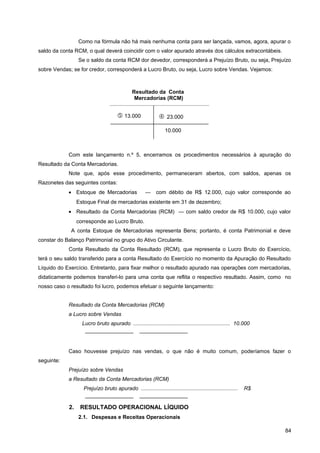 Como na fórmula não há mais nenhuma conta para ser lançada, vamos, agora, apurar o
saldo da conta RCM, o qual deverá coincidir com o valor apurado através dos cálculos extracontábeis.
Se o saldo da conta RCM dor devedor, corresponderá a Prejuízo Bruto, ou seja, Prejuízo
sobre Vendas; se for credor, corresponderá a Lucro Bruto, ou seja, Lucro sobre Vendas. Vejamos:
Com este lançamento n.º 5, encerramos os procedimentos necessários à apuração do
Resultado da Conta Mercadorias.
Note que, após esse procedimento, permaneceram abertos, com saldos, apenas os
Razonetes das seguintes contas:
• Estoque de Mercadorias — com débito de R$ 12.000, cujo valor corresponde ao
Estoque Final de mercadorias existente em 31 de dezembro;
• Resultado da Conta Mercadorias (RCM) — com saldo credor de R$ 10.000, cujo valor
corresponde ao Lucro Bruto.
A conta Estoque de Mercadorias representa Bens; portanto, é conta Patrimonial e deve
constar do Balanço Patrimonial no grupo do Ativo Circulante.
Conta Resultado da Conta Resultado (RCM), que representa o Lucro Bruto do Exercício,
terá o seu saldo transferido para a conta Resultado do Exercício no momento da Apuração do Resultado
Líquido do Exercício. Entretanto, para fixar melhor o resultado apurado nas operações com mercadorias,
didaticamente podemos transferi-lo para uma conta que reflita o respectivo resultado. Assim, como no
nosso caso o resultado foi lucro, podemos efetuar o seguinte lançamento:
Resultado da Conta Mercadorias (RCM)
a Lucro sobre Vendas
Lucro bruto apurado ................................................................. 10.000
————————— —————————
Caso houvesse prejuízo nas vendas, o que não é muito comum, poderíamos fazer o
seguinte:
Prejuízo sobre Vendas
a Resultado da Conta Mercadorias (RCM)
Prejuízo bruto apurado ................................................................. R$
————————— —————————
2. RESULTADO OPERACIONAL LÍQUIDO
2.1. Despesas e Receitas Operacionais
84
Resultado da Conta
Mercadorias (RCM)
 13.000  23.000
10.000
 
