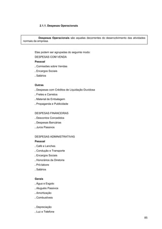 2.1.1. Despesas Operacionais
Elas podem ser agrupadas do seguinte modo:
DESPESAS COM VENDA
Pessoal
. Comissões sobre Vendas
. Encargos Sociais
. Salários
Outras
. Despesas com Créditos de Liquidação Duvidosa
. Fretes e Carretos
. Material de Embalagem
. Propaganda e Publicidade
DESPESAS FINANCEIRAS
. Descontos Concedidos
. Despesas Bancárias
. Juros Passivos
DESPESAS ADMINISTRATIVAS
Pessoal
. Café e Lanches
. Condução e Transporte
. Encargos Sociais
. Honorários da Diretoria
. Pró-labore
. Salários
Gerais
. Água e Esgoto
. Aluguéis Passivos
. Amortização
. Combustíveis
. Depreciação
. Luz e Telefone
85
Despesas Operacionais são aquelas decorrentes do desenvolvimento das atividades
normais da empresa.
 