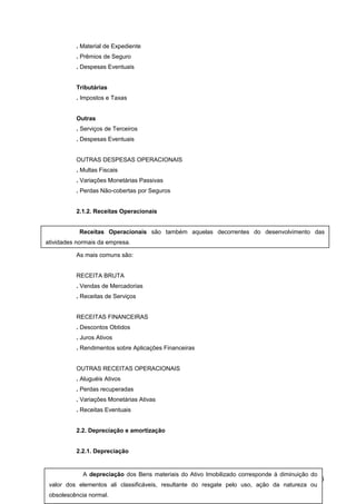 . Material de Expediente
. Prêmios de Seguro
. Despesas Eventuais
Tributárias
. Impostos e Taxas
Outras
. Serviços de Terceiros
. Despesas Eventuais
OUTRAS DESPESAS OPERACIONAIS
. Multas Fiscais
. Variações Monetárias Passivas
. Perdas Não-cobertas por Seguros
2.1.2. Receitas Operacionais
As mais comuns são:
RECEITA BRUTA
. Vendas de Mercadorias
. Receitas de Serviços
RECEITAS FINANCEIRAS
. Descontos Obtidos
. Juros Ativos
. Rendimentos sobre Aplicações Financeiras
OUTRAS RECEITAS OPERACIONAIS
. Aluguéis Ativos
. Perdas recuperadas
. Variações Monetárias Ativas
. Receitas Eventuais
2.2. Depreciação e amortização
2.2.1. Depreciação
86
Receitas Operacionais são também aquelas decorrentes do desenvolvimento das
atividades normais da empresa.
A depreciação dos Bens materiais do Ativo Imobilizado corresponde à diminuição do
valor dos elementos ali classificáveis, resultante do resgate pelo uso, ação da natureza ou
obsolescência normal.
 