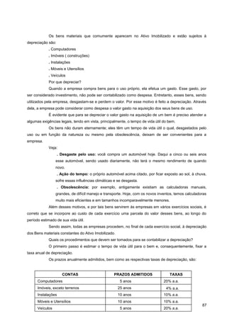 Os bens materiais que comumente aparecem no Ativo Imobilizado e estão sujeitos à
depreciação são:
. Computadores
. Imóveis ( construções)
. Instalações
. Móveis e Utensílios
. Veículos
Por que depreciar?
Quando a empresa compra bens para o uso próprio, ela efetua um gasto. Esse gasto, por
ser considerado investimento, não pode ser contabilizado como despesa. Entretanto, esses bens, sendo
utilizados pela empresa, desgastam-se e perdem o valor. Por esse motivo é feito a depreciação. Através
dela, a empresa pode considerar como despesa o valor gasto na aquisição dos seus bens de uso.
É evidente que para se depreciar o valor gasto na aquisição de um bem é preciso atender a
algumas exigências legais, tendo em vista, principalmente, o tempo de vida útil do bem.
Os bens não duram eternamente; eles têm um tempo de vida útil o qual, desgastados pelo
uso ou em função da natureza ou mesmo pela obsolescência, deixam de ser convenientes para a
empresa.
Veja:
. Desgaste pelo uso: você compra um automóvel hoje. Daqui a cinco ou seis anos
esse automóvel, sendo usado diariamente, não terá o mesmo rendimento de quando
novo.
. Ação do tempo: o próprio automóvel acima citado, por ficar exposto ao sol, à chuva,
sofre essas influências climáticas e se desgasta.
. Obsolescência: por exemplo, antigamente existiam as calculadoras manuais,
grandes, de difícil manejo e transporte. Hoje, com os novos inventos, temos calculadoras
muito mais eficientes e em tamanhos incomparavelmente menores.
Além desses motivos, e por tais bens servirem às empresas em vários exercícios sociais, é
correto que se incorpore ao custo de cada exercício uma parcela do valor desses bens, ao longo do
período estimado de sua vida útil.
Sendo assim, todas as empresas procedem, no final de cada exercício social, à depreciação
dos Bens materiais constantes do Ativo Imobilizado.
Quais os procedimentos que devem ser tomados para se contabilizar a depreciação?
O primeiro passo é estimar o tempo de vida útil para o bem e, consequentemente, fixar a
taxa anual de depreciação.
Os prazos anualmente admitidos, bem como as respectivas taxas de depreciação, são:
87
CONTAS PRAZOS ADMITIDOS TAXAS
Instalações 10 anos 10% a.a.
Imóveis, exceto terrenos 25 anos 4% a.a.
Computadores 5 anos 20% a.a.
Móveis e Utensílios 10 anos 10% a.a.
Veículos 5 anos 20% a.a.
 