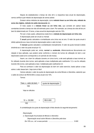 Depois de estabelecidos o tempo de vida útil e a respectiva taxa anual de depreciação,
vamos verificar qual método de depreciação de vemos adotar.
Existem vários métodos de depreciação, como método linear ou em linha reta, método da
soma dos dígitos, método do saldo decrescente etc.
O mais usado é o método linear ou em linha reta, que consiste em aplicar taxas
constantes durante o tempo de vida útil estimado para o bem. Por exemplo, se o tempo de vida útil de um
bem foi determinado em 10 anos, a taxa anual de depreciação será de 10%.
Por ser o mais usado, utilizaremos neste livro o método de depreciação em linha reta.
A depreciação pode ser anual ou mensal.
É anual quando calculada e contabilizada uma única vez ao ano. O valor da quota anual é
obtido aplicando-se a taxa normal de depreciação sobre o valor do bem.
É mensal quando calculado e contabilizado mensalmente. O valor da quota mensal é obtido
dividindo-se o valor da quota anual por 12.
A depreciação pode ser, ainda, normal ou acelerada, diferenciando-se tão-somente em
relação à taxa aplicada, que poderá variar conforme o número de turnos de utilização do bem a ser
depreciado (cada turno corresponde a um período de oito horas).
Assim, se o bem for utilizado durante um único turno, a ele será aplicada a taxa normal; se
for utilizado durante dois turnos, será aplicada a taxa multiplicada pelo coeficiente 1,5; e se for utilizado
durante três turnos, será aplicada a taxa multiplicada pelo coeficiente 2,0.
Para se conhecer o valor da depreciação do bem em cada exercício, basta aplicar a taxa
sobre o valor desse bem. Veja como é fácil:
Vamos calcular o valor da quota de depreciação da conta Móveis e Utensílios, sabendo que
o saldo da conta é de R$ 50.000 e a taxa anual é de 10%.
Temos:
Veja os cálculos:
A contabilização da quota de depreciação é feita através do seguinte lançamento:
Depreciação
a Depreciação Acumulada de Móveis e Utensílios
Depreciação anual sobre Móveis e Utensílios pela taxa
De 10% a.a., ref. a esse período ........................................................ 5.000
88
Taxa x valor do bem =
100
quota de depreciação
10 x 50.000 =
100
R$ 5.000
 
