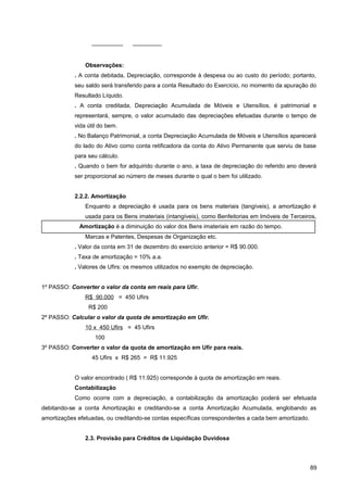 —————- —————
Observações:
. A conta debitada, Depreciação, corresponde à despesa ou ao custo do período; portanto,
seu saldo será transferido para a conta Resultado do Exercício, no momento da apuração do
Resultado Líquido.
. A conta creditada, Depreciação Acumulada de Móveis e Utensílios, é patrimonial e
representará, sempre, o valor acumulado das depreciações efetuadas durante o tempo de
vida útil do bem.
. No Balanço Patrimonial, a conta Depreciação Acumulada de Móveis e Utensílios aparecerá
do lado do Ativo como conta retificadora da conta do Ativo Permanente que serviu de base
para seu cálculo.
. Quando o bem for adquirido durante o ano, a taxa de depreciação do referido ano deverá
ser proporcional ao número de meses durante o qual o bem foi utilizado.
2.2.2. Amortização
Enquanto a depreciação é usada para os bens materiais (tangíveis), a amortização é
usada para os Bens imateriais (intangíveis), como Benfeitorias em Imóveis de Terceiros,
Marcas e Patentes, Despesas de Organização etc.
. Valor da conta em 31 de dezembro do exercício anterior = R$ 90.000.
. Taxa de amortização = 10% a.a.
. Valores de Ufirs: os mesmos utilizados no exemplo de depreciação.
1º PASSO: Converter o valor da conta em reais para Ufir.
R$ 90.000 = 450 Ufirs
R$ 200
2º PASSO: Calcular o valor da quota de amortização em Ufir.
10 x 450 Ufirs = 45 Ufirs
100
3º PASSO: Converter o valor da quota de amortização em Ufir para reais.
45 Ufirs x R$ 265 = R$ 11.925
O valor encontrado ( R$ 11.925) corresponde à quota de amortização em reais.
Contabilização
Como ocorre com a depreciação, a contabilização da amortização poderá ser efetuada
debitando-se a conta Amortização e creditando-se a conta Amortização Acumulada, englobando as
amortizações efetuadas, ou creditando-se contas específicas correspondentes a cada bem amortizado.
2.3. Provisão para Créditos de Liquidação Duvidosa
89
Amortização é a diminuição do valor dos Bens imateriais em razão do tempo.
 