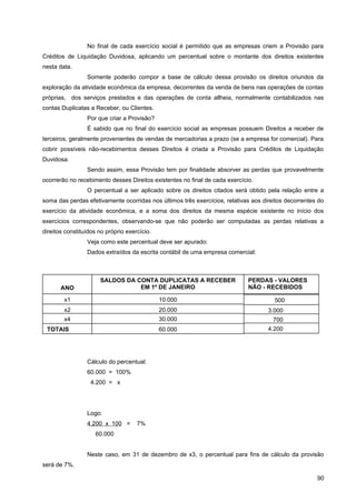 No final de cada exercício social é permitido que as empresas criem a Provisão para
Créditos de Liquidação Duvidosa, aplicando um percentual sobre o montante dos direitos existentes
nesta data.
Somente poderão compor a base de cálculo dessa provisão os direitos oriundos da
exploração da atividade econômica da empresa, decorrentes da venda de bens nas operações de contas
próprias, dos serviços prestados e das operações de conta allheia, normalmente contabilizados nas
contas Duplicatas a Receber, ou Clientes.
Por que criar a Provisão?
É sabido que no final do exercício social as empresas possuem Direitos a receber de
terceiros, geralmente provenientes de vendas de mercadorias a prazo (se a empresa for comercial). Para
cobrir possíveis não-recebimentos desses Direitos é criada a Provisão para Créditos de Liquidação
Duvidosa.
Sendo assim, essa Provisão tem por finalidade absorver as perdas que provavelmente
ocorrerão no recebimento desses Direitos existentes no final de cada exercício.
O percentual a ser aplicado sobre os direitos citados será obtido pela relação entre a
soma das perdas efetivamente ocorridas nos últimos três exercícios, relativas aos direitos decorrentes do
exercício da atividade econômica, e a soma dos direitos da mesma espécie existente no início dos
exercícios correspondentes, observando-se que não poderão ser computadas as perdas relativas a
direitos constituídos no próprio exercício.
Veja como este percentual deve ser apurado:
Dados extraídos da escrita contábil de uma empresa comercial:
Cálculo do percentual:
60.000 = 100%
4.200 = x
Logo:
4.200 x 100 = 7%
60.000
Neste caso, em 31 de dezembro de x3, o percentual para fins de cálculo da provisão
será de 7%.
90
ANO
x2
x1
x4
TOTAIS
SALDOS DA CONTA DUPLICATAS A RECEBER
EM 1º DE JANEIRO
20.000
10.000
30.000
60.000
PERDAS - VALORES
NÃO - RECEBIDOS
3.000
500
700
4.200
 