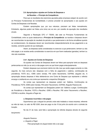 2.4. Apropriações e ajustes em Contas de Despesas e
de Receitas — Princípio da Competência
Para que os resultados dos exercícios apurados pelas empresas estejam de acordo com
os Princípios Fundamentais de Contabilidade, é preciso proceder às apropriações e aos ajustes em
Contas de Despesas e de Receitas.
Existem apropriações que, por sua natureza, precisam ser feitas mensalmente.
Entretanto, algumas podem ser feitas uma única vez ao ano, por ocasião da apuração dos resultados
anuais.
Segundo a Resolução CFC n.º 750/93, são sete os Princípios Fundamentais de
Contabilidade, entre os quais destacamos o Princípio da Competência: as receitas e despesas devem
ser reconhecidas na apuração do resultado do período a que pertencerem e de forma simultânea quando
se correlacionarem. As despesas devem ser reconhecidas independentemente do seu pagamento e as
receitas, somente quando de sua realização.
Assim, as despesas serão consideradas no exercício a que pertencerem, tenham ou não
sido pagas; e as receitas serão consideradas no exercício em que forem realizadas (geradas), tenham ou
não sido recebidas.
2.4.1. Ajustes em Contas de Despesas
Os ajustes nas Contas de Despesas devem ser feitos para apropriar tanto as despesas
pertencentes ao mês (ou ao ano) e não-pagas como as que foram pagas antecipadamente.
Existem despesas que ocorreram dentro do mês mas que serão pagas somente no mês
seguinte. As mais comuns são: despesas com a folha de pagamento ( salários, contribuições de
previdência, FGTS etc.), ICMS sobre vendas, PIS sobre faturamento, COFINS, aluguéis etc. A
apropriação dessas despesas é feita debitando-se uma Conta de Despesa que represente o referido
encargo e creditando-se uma conta que represente a respectiva Obrigação.
As contas que representam as despesas podem ser: Salários, Contribuições de
Previdência, FGTS, ICMS sobre Vendas, PIS sobre Faturamento, COFINS, Aluguéis Passivos etc.
As contas que representam as Obrigações podem ser: Salários a pagar, Contribuições
de Previdência a Recolher, FGTS a Recolher, ICMS a Recolher, PIS sobre Faturamento a Recolher,
COFINS a recolher, Aluguéis a Pagar etc.
a. Despesas incorridas e não-pagas
Suponhamos que o aluguel do período onde está instalada a nossa empresa, referente
ao mês de maio, no valor de R$ 5.000, deva ser pago no dia 10 de junho de acordo com o contrato de
locação.
No dia 31 de maio, será feita a apropriação da referida despesa através do seguinte
lançamento:
Aluguéis Passivos
a Aluguéis a Pagar
Pela apropriação do aluguel deste mês a ser pago
91
 