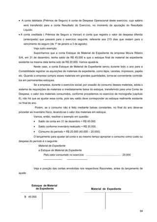 • A conta debitada (Prêmios de Seguro) é conta de Despesa Operacional deste exercício, cujo salário
será transferido para a conta Resultado do Exercício, no momento da apuração do Resultado
Líquido.
• A conta creditada ( Prêmios de Seguro a Vencer) é conta que registra o valor da despesa diferida
(antecipada) que passará para o exercício seguinte, referente aos 215 dias que restam para o
vencimento do seguro (de 1º de janeiro a 3 de agosto).
Veja outro exemplo:
Suponhamos que a conta Estoque de Material de Expediente da empresa Moura Ribeiro
S/A, em 31 de dezembro, tenha saldo de R$ 45.000 e que o estoque final de material de expediente
existente na mesma data tenha sido de R$ 20.000. Vamos ajustá-la.
Neste caso, a conta Estoque de Material de Expediente serviu durante todo o ano para a
Contabilidade registrar as aquisições de materiais de expediente, como lápis, canetas, impressos, papéis
etc. Quando a empresa compra esses materiais em grandes quantidades, torna-se conveniente controlá-
los em permanentes estoques.
Se a empresa, durante o exercício social, por ocasião do consumo desses materiais, adota o
sistema de requisições de materiais e imediatamente baixa do estoque, transferindo para uma Conta de
Despesa, o valor dos materiais consumidos, conforme procedemos no exercício de monografia (capítulo
6), não há que se ajustar essa conta, pois seu saldo deve corresponder ao estoque realmente existente
no final do ano.
Porém, se o consumo não é feito mediante baixas constantes, no final do ano deve-se
proceder ao inventário físico, levando-se o valor dos materiais em estoque.
Vamos, então, resolver o exemplo em questão:
• Saldo da conta em 31 de dezembro = R$ 45.000.
• Saldo conforme inventário realizado = R$ 20.000.
• Consumo do período = R$ 25.000 (45.000 – 20.000).
O lançamento para ajustar tal conta e ao mesmo tempo apropriar o consumo como custo ou
despesa do período é o seguinte:
Material de Expediente
a Estoque de Material de Expediente
Pelo valor consumido no exercício ................................................ 25.000
——————— ———————--
Veja a posição das contas envolvidas nos respectivos Razonetes, antes do lançamento de
ajuste:
94
Estoque de Material
de Expediente
B 45.000
Material de Expediente
 