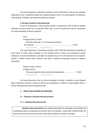 Com esse lançamento, registramos a receita no valor de R$ 8.000 no mês de sua realização
(dezembro). Como a respectiva receita será recebida somente no dia 10 do mês seguinte, foi debitada a
conta Aluguéis a Receber, que representa Direito da empresa.
b. Receitas recebidas antecipadamente
No dia 19 de dezembro, nossa empresa recebeu a importância de R$ 15.000 de aluguéis
referentes ao mês de janeiro do ano seguinte. Nesse caso, no dia 19 de dezembro, data do recebimento
da receita antecipada, fazemos o seguinte:
Caixa
a Aluguéis Ativos a Vencer
Recebido nesta data, ref. ao aluguel de janeiro do
Ano seguinte .................................................................................... 15.000
——————— ———————--
Com esse lançamento, a importância recebida de R$ 15.000 fica devidamente registrada na
conta Caixa. A receita, sendo creditada na conta Aluguéis Ativos a Vencer, que representa a receita
antecipada, não será considerada na apuração do resultado do ano. No mês de janeiro do ano seguinte,
quando a referida receita estiver realizada, será feita a respectiva apropriação através do seguinte
lançamento:
Aluguéis a Ativo a Vencer
a Aluguéis Ativos
Pela apropriação da receita recebida antecipadamente ...................... 15.000
——————— ———————--
Com esse lançamento, feito no mês da realização da receita, creditando a conta Aluguéis
Ativos, estaremos incluindo a receita no mês de sua competência. O débito na conta Aluguéis Ativos a
Vencer é feito para dar baixa na respectiva conta.
3. RESULTADO LÍQUIDO DO EXERCÍCIO
3.1 . Despesas e Receitas Não-operacionais
3.1.1. Despesas Não-operacionais
96
Despesas Não-operacionais são aquelas decorrentes de transações não-incluídas nas
atividades principais ou acessórias da empresa, como, por exemplo, o custo (valor contábil) de Bem do
Ativo Permanente que deve ser apurado quando este for alienado, baixado ou liquidado.
 