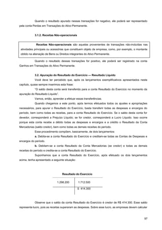 Quando o resultado apurado nessas transações for negativo, ele poderá ser representado
pela conta Perdas em Transações do Ativo Permanente.
3.1.2. Receitas Não-operacionais
Quando o resultado dessas transações for positivo, ele poderá ser registrado na conta
Ganhos em Transações do Ativo Permanente.
3.2. Apuração do Resultado do Exercício — Resultado Líquido
Você deve ter percebido que, após os lançamentos exemplificativos apresentados neste
capítulo, quase sempre inserimos esta frase:
“O saldo desta conta será transferido para a conta Resultado do Exercício no momento da
apuração do Resultado Líquido”.
Vamos, então, aprender a efetuar essas transferências.
Quando chegamos a este ponto, após termos efetuados todos os ajustes e apropriações
necessários, para apurar o Resultado do Exercício, basta transferir todas as despesas e encargos do
período, bem como todas as receitas, para a conta Resultado do Exercício. Se o saldo desta conta for
devedor, corresponderá a Prejuízo Líquido; se for credor, corresponderá a Lucro Líquido. Isso ocorre
porque esta conta recebe a débito todas as despesas e encargos e a crédito o Resultado da Conta
Mercadorias (saldo credor), bem como todas as demais receitas do período.
Esse procedimento compõem, basicamente, de dois lançamentos:
a. Debita-se a conta Resultado do Exercício e creditam-se todas as Contas de Despesas e
encargos do período.
b. Debitam-se a conta Resultado da Conta Mercadorias (se credor) e todas as demais
receitas do período e credita-se a conta Resultado do Exercício.
Suponhamos que a conta Resultado do Exercício, após efetuado os dois lançamentos
acima, tenha apresentado a seguinte situação:
Observe que o saldo da conta Resultado do Exercício é credor de R$ 414.300. Esse saldo
representa lucro, pois as receitas superaram as despesas. Sobre esse lucro, as empresas devem calcular
97
Receitas Não-operacionais são aquelas provenientes de transações não-incluídas nas
atividades principais ou acessórias que constituem objeto da empresa, como, por exemplo, o montante
obtido na alienação de Bens ou Direitos integrantes do Ativo Permanente.
Resultado do Exercício
1.298.200 1.712.500
S 414.300
 