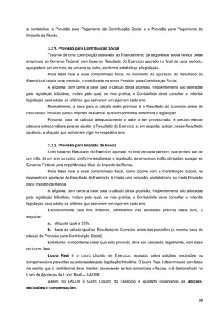 e contabilizar a Provisão para Pagamento da Contribuição Social e a Provisão para Pagamento do
Imposto de Renda.
3.2.1. Provisão para Contribuição Social
Trata-se de uma contribuição destinada ao financiamento da seguridade social devida pelas
empresas ao Governo Federal, com base no Resultado do Exercício apurado no final de cada período,
que poderá ser um mês, de um ano ou outro, conforme estabeleça a legislação.
Para fazer face a esse compromisso fiscal, no momento da apuração do Resultado do
Exercício é criada uma provisão, contabilizada na conta Provisão para Contribuição Social.
A alíquota, bem como a base para o cálculo desta provisão, freqüentemente são alteradas
pela legislação tributária, motivo pelo qual, na vida prática, o Contabilista deve consultar a referida
legislação para adotar os critérios que estiverem em vigor em cada ano.
Normalmente, a base para o cálculo desta provisão é o Resultado do Exercício antes de
calculada a Provisão para o Imposto de Renda, ajustado conforme determina a legislação.
Portanto, para se calcular adequadamente o valor a ser provisionado, é preciso efetuar
cálculos extracontábeis para se ajustar o Resultado do Exercício e, em seguida, aplicar, nesse Resultado
ajustado, a alíquota que estiver em vigor no respectivo ano.
3.2.2. Provisão para Imposto de Renda
Com base no Resultado do Exercício apurado no final de cada período, que poderá ser de
um mês, de um ano ou outro, conforme estabeleça a legislação, as empresas estão obrigadas a pagar ao
Governo Federal uma importância a título de Imposto de Renda.
Para fazer face a esse compromisso fiscal, como ocorre com a Contribuição Social, no
momento da apuração do Resultado do Exercício, é criada uma provisão, contabilizada na conta Provisão
para Imposto de Renda.
A alíquota, bem como a base para o cálculo desta provisão, freqüentemente são alteradas
pela legislação tributária, motivo pelo qual, na vida prática, o Contabilista deve consultar a referida
legislação para adotar os critérios que estiverem em vigor em cada ano.
Exclusivamente para fins didáticos, adotaremos nas atividades práticas deste livro, o
seguinte:
a. alíquota igual a 25%;
b. base de cálculo igual ao Resultado do Exercício antes das provisões (a mesma base de
cálculo da Provisão para Contribuição Social).
Entretanto, é importante saber que esta provisão deve ser calculada, legalmente, com base
no Lucro Real.
Lucro Real é o Lucro Líquido do Exercício, ajustado pelas adições, exclusões ou
compensações prescritas ou autorizadas pela legislação tributária. O Lucro Real é determinado com base
na escrita que o contribuinte deve manter, observando as leis comerciais e fiscais, e é demonstrado no
Livro de Apuração do Lucro Real — LALUR.
Assim, no LALUR o Lucro Líquido do Exercício é ajustado observando as adições,
exclusões e compensações.
98
 