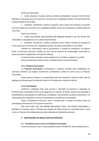 Devem ser adicionados:
• custos, despesas, encargos, perdas, provisões, participações e quaisquer outros valores
deduzidos na apuração do Lucro Líquido que, de acordo com a legislação tributária, não sejam dedutíveis
na determinação do Lucro Real;
• resultados, rendimentos, receitas e quaisquer outros valores não-incluídos na apuração
do Lucro Líquido que, de acordo com a legislação tributária, devem ser computados na determinação do
Lucro Real.
Devem ser excluídos:
• valores cuja dedução seja autorizada pela legislação tributária e que não tenham sido
computados na apuração do Lucro Líquido do período-base;
• resultados, rendimentos, receitas e quaisquer outros valores incluídos na apuração do
Lucro Líquido que, de acordo com a legislação tributária, não sejam computados no Lucro Real.
Poderão ser compensados, total ou parcialmente, à vontade do contribuinte, os prejuízos
fiscais de exercícios anteriores, limitados ao lucro real do exercício da compensação, observados os
prazos previstos no Regulamento do Imposto de Renda.
O prejuízo fiscal é o apurado na demonstração do Lucro Real e registrado no LALUR.
Esses procedimentos estão contidos no Regulamento do Imposto de Renda.
3.2.3. Prejuízos Acumulados
Os Prejuízos Acumulados correspondem a prejuízos apurados pela contabilidade em
exercícios anteriores, que estejam devidamente contabilizados a débito da conta Lucros ou Prejuízos
Acumulados.
Esses prejuízos deverão ser compensados pelo lucro apurado no exercício atual, após as
deduções da Provisão para Contribuição Social e da Provisão para o Imposto de Renda.
3.2.4. Participações
Conforme a legislação atual, após apurado o Resultado do Exercício e calculadas as
Provisões para Contribuição Social e para pagamento do Imposto de Renda, deverão ser calculadas e
contabilizadas as participações de debêntures, empregados, administradores e partes beneficiárias, e as
contribuições para instituições ou fundos de assistência ou previdência de empregados.
Assim, o Resultado do Exercício, após a Provisão para o Imposto de Renda, menos as
participações, denomina-se Lucro Líquido do Exercício.
Não vamos tratar, aqui, das referidas participações. Assim, não havendo participações, o
Resultado do Exercício após a Provisão para Imposto de Renda deverá ser transferido para a conta
Lucros ou Prejuízos Acumulados para que sejam efetuadas as destinações possíveis.
4. DESTINAÇÕES DO RESULTADO DO EXERCÍCIO
4.1. Transferência para Lucros ou Prejuízos Acumulados
O Lucro do Exercício, que no nosso exemplo foi igual a R$ 282.478, será transferido para a
99
 