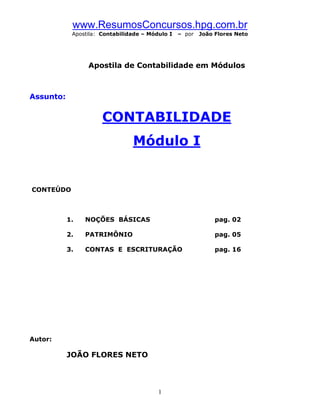 www.ResumosConcursos.hpg.com.br
            Apostila: Contabilidade – Módulo I   – por   João Flores Neto




                 Apostila de Contabilidade em Módulos



Assunto:


                      CONTABILIDADE
                                Módulo I


CONTEÚDO



           1.   NOÇÕES BÁSICAS                                pag. 02

           2.   PATRIMÔNIO                                    pag. 05

           3.   CONTAS E ESCRITURAÇÃO                         pag. 16




Autor:

           JOÃO FLORES NETO



                                         1
 