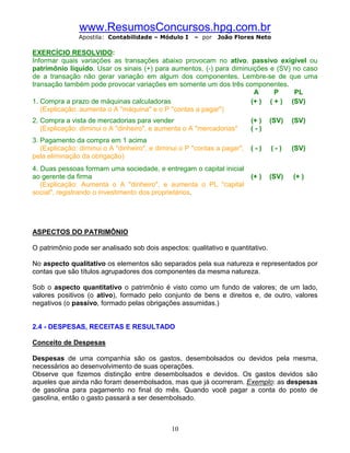 www.ResumosConcursos.hpg.com.br
               Apostila: Contabilidade – Módulo I     – por   João Flores Neto

EXERCÍCIO RESOLVIDO:
Informar quais variações as transações abaixo provocam no ativo, passivo exigível ou
patrimônio líquido. Usar os sinais (+) para aumentos, (-) para diminuições e (SV) no caso
de a transação não gerar variação em algum dos componentes. Lembre-se de que uma
transação também pode provocar variações em somente um dos três componentes.
                                                                      A     P     PL
1. Compra a prazo de máquinas calculadoras                           (+ ) ( + ) (SV)
   (Explicação: aumenta o A "máquina" e o P "contas a pagar")
2. Compra a vista de mercadorias para vender                              (+ )   (SV)   (SV)
   (Explicação: diminui o A "dinheiro", e aumenta o A "mercadorias"       (-)
3. Pagamento da compra em 1 acima
   (Explicação: diminui o A "dinheiro", e diminui o P "contas a pagar",   (-)    (-)    (SV)
pela eliminação da obrigação)
4. Duas pessoas formam uma sociedade, e entregam o capital inicial
ao gerente da firma                                                       (+ )   (SV)   (+ )
   (Explicação: Aumenta o A "dinheiro", e aumenta o PL "capital
social", registrando o investimento dos proprietários.




ASPECTOS DO PATRIMÔNIO

O patrimônio pode ser analisado sob dois aspectos: qualitativo e quantitativo.

No aspecto qualitativo os elementos são separados pela sua natureza e representados por
contas que são títulos agrupadores dos componentes da mesma natureza.

Sob o aspecto quantitativo o patrimônio é visto como um fundo de valores; de um lado,
valores positivos (o ativo), formado pelo conjunto de bens e direitos e, de outro, valores
negativos (o passivo, formado pelas obrigações assumidas.)


2.4 - DESPESAS, RECEITAS E RESULTADO

Conceito de Despesas

Despesas de uma companhia são os gastos, desembolsados ou devidos pela mesma,
necessários ao desenvolvimento de suas operações.
Observe que fizemos distinção entre desembolsados e devidos. Os gastos devidos são
aqueles que ainda não foram desembolsados, mas que já ocorreram. Exemplo: as despesas
de gasolina para pagamento no final do mês. Quando você pagar a conta do posto de
gasolina, então o gasto passará a ser desembolsado.



                                              10
 