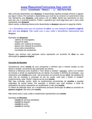 www.ResumosConcursos.hpg.com.br
              Apostila: Contabilidade – Módulo I   – por   João Flores Neto

Não confunda desembolso com despesa. O desembolso significa entregar dinheiro a alguém
por algum motivo. Por exemplo o desembolso que você faz ao comprar um automóvel à vista
não representa uma despesa: você passa a ter um ativo, desde que representa um bem
para seu uso, e revenda posterior. Porém, a gasolina que você paga para que o carro ande
representa uma despesa.
Assim sendo, a diferença básica entre desembolso e despesa repousa no seguinte critério:

- se o desembolso provocar um aumento do ativo, ou uma redução do passivo exigível,
não será uma despesa. Não sendo esse o caso, então o desembolso representará uma
despesa.

Exemplos de despesas:
     - salários de empregados;
     - aluguel de salas;
     - gastos com material de limpeza;
     - gastos com material de escritório;
     - juros sobre empréstimos;
     - comissões de vendedores;

Repare que nenhum dos exemplos acima representa um aumento do ativo ou uma
diminuição do passivo exigível.


Conceito de Receitas

Considera-se como receita de uma companhia o dinheiro que a mesma recebe ou tem
direito a receber, proveniente das operações da mesma.
Observe a diferença entre recebido e "com direito a receber". Exemplo: você é um corretor
de imóveis e vende um apartamento de um cliente. Ao receber o dinheiro da comissão - que
representa uma receita para você - ele provocará um aumento do seu ativo. Na hipótese de
você não ter recebido a comissão no ato da venda, você terá o direito "a receber"
posteriormente, esse "direito" originou-se de uma receita.
Não faça confusão, porém, entre os recebimentos provenientes de receitas e aqueles
originados de outras fontes. Por exemplo: o dinheiro que você recebeu, a título de
empréstimo do banco representa um recebimento, e não uma receita.
O critério de distinção seria: se o recebimento provocar diminuição do ativo ou aumento do
passivo exigível, não será uma receita.

Não sendo esse o caso, então o recebimento representará uma receita.

Exemplos de Receitas:
     - receita de serviços prestados;
     - receita de aluguel;
     - receita de juros;
     - receita de vendas.


                                            11
 