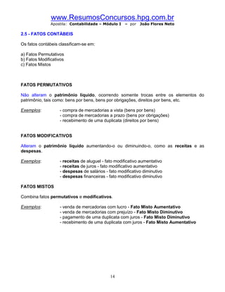 www.ResumosConcursos.hpg.com.br
               Apostila: Contabilidade – Módulo I   – por   João Flores Neto

2.5 - FATOS CONTÁBEIS

Os fatos contábeis classificam-se em:

a) Fatos Permutativos
b) Fatos Modificativos
c) Fatos Mistos



FATOS PERMUTATIVOS

Não alteram o patrimônio líquido, ocorrendo somente trocas entre os elementos do
patrimônio, tais como: bens por bens, bens por obrigações, direitos por bens, etc.

Exemplos:          - compra de mercadorias a vista (bens por bens)
                   - compra de mercadorias a prazo (bens por obrigações)
                   - recebimento de uma duplicata (direitos por bens)


FATOS MODIFICATIVOS

Alteram o patrimônio líquido aumentando-o ou diminuindo-o, como as receitas e as
despesas.

Exemplos:          - receitas de aluguel - fato modificativo aumentativo
                   - receitas de juros - fato modificativo aumentativo
                   - despesas de salários - fato modificativo diminutivo
                   - despesas financeiras - fato modificativo diminutivo

FATOS MISTOS

Combina fatos permutativos e modificativos.

Exemplos:          - venda de mercadorias com lucro - Fato Misto Aumentativo
                   - venda de mercadorias com prejuízo - Fato Misto Diminutivo
                   - pagamento de uma duplicata com juros - Fato Misto Diminutivo
                   - recebimento de uma duplicata com juros - Fato Misto Aumentativo




                                             14
 