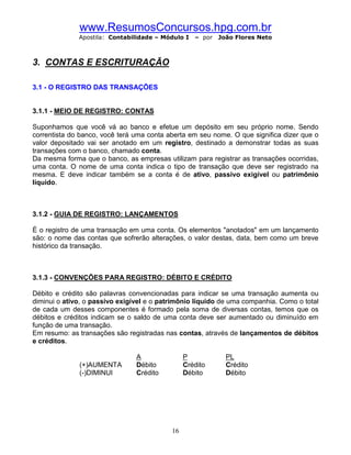 www.ResumosConcursos.hpg.com.br
              Apostila: Contabilidade – Módulo I   – por   João Flores Neto



3. CONTAS E ESCRITURAÇÃO

3.1 - O REGISTRO DAS TRANSAÇÕES


3.1.1 - MEIO DE REGISTRO: CONTAS

Suponhamos que você vá ao banco e efetue um depósito em seu próprio nome. Sendo
correntista do banco, você terá uma conta aberta em seu nome. O que significa dizer que o
valor depositado vai ser anotado em um registro, destinado a demonstrar todas as suas
transações com o banco, chamado conta.
Da mesma forma que o banco, as empresas utilizam para registrar as transações ocorridas,
uma conta. O nome de uma conta indica o tipo de transação que deve ser registrado na
mesma. E deve indicar também se a conta é de ativo, passivo exigível ou patrimônio
líquido.



3.1.2 - GUIA DE REGISTRO: LANÇAMENTOS

É o registro de uma transação em uma conta. Os elementos "anotados" em um lançamento
são: o nome das contas que sofrerão alterações, o valor destas, data, bem como um breve
histórico da transação.



3.1.3 - CONVENÇÕES PARA REGISTRO: DÉBITO E CRÉDITO

Débito e crédito são palavras convencionadas para indicar se uma transação aumenta ou
diminui o ativo, o passivo exigível e o patrimônio líquido de uma companhia. Como o total
de cada um desses componentes é formado pela soma de diversas contas, temos que os
débitos e créditos indicam se o saldo de uma conta deve ser aumentado ou diminuído em
função de uma transação.
Em resumo: as transações são registradas nas contas, através de lançamentos de débitos
e créditos.

                                A               P            PL
              (+)AUMENTA        Débito          Crédito      Crédito
              (-)DIMINUI        Crédito         Débito       Débito




                                           16
 