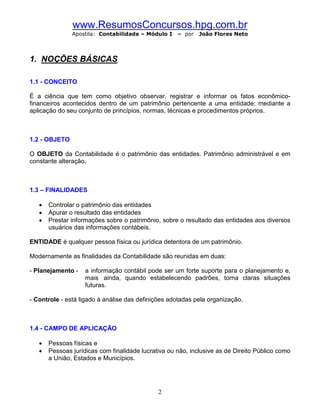 www.ResumosConcursos.hpg.com.br
               Apostila: Contabilidade – Módulo I    – por   João Flores Neto



1. NOÇÕES BÁSICAS

1.1 - CONCEITO

É a ciência que tem como objetivo observar, registrar e informar os fatos econômico-
financeiros acontecidos dentro de um patrimônio pertencente a uma entidade; mediante a
aplicação do seu conjunto de princípios, normas, técnicas e procedimentos próprios.



1.2 - OBJETO

O OBJETO da Contabilidade é o patrimônio das entidades. Patrimônio administrável e em
constante alteração.



1.3 – FINALIDADES

   ·   Controlar o patrimônio das entidades
   ·   Apurar o resultado das entidades
   ·   Prestar informações sobre o patrimônio, sobre o resultado das entidades aos diversos
       usuários das informações contábeis.

ENTIDADE é qualquer pessoa física ou jurídica detentora de um patrimônio.

Modernamente as finalidades da Contabilidade são reunidas em duas:

- Planejamento -    a informação contábil pode ser um forte suporte para o planejamento e,
                    mais ainda, quando estabelecendo padrões, torna claras situações
                    futuras.

- Controle - está ligado à análise das definições adotadas pela organização.



1.4 - CAMPO DE APLICAÇÃO

   ·   Pessoas físicas e
   ·   Pessoas jurídicas com finalidade lucrativa ou não, inclusive as de Direito Público como
       a União, Estados e Municípios.




                                              2
 
